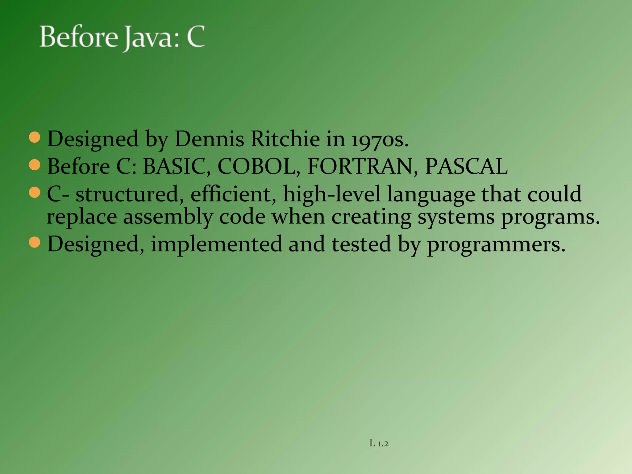 Designed by Dennis Ritchie in 1970s.
Before C: BASIC, COBOL, FORTRAN, PASCAL
C- structured, efficient, high-level language that could
replace assembly code when creating systems programs.
Designed, implemented and tested by programmers.
L 1.2
 