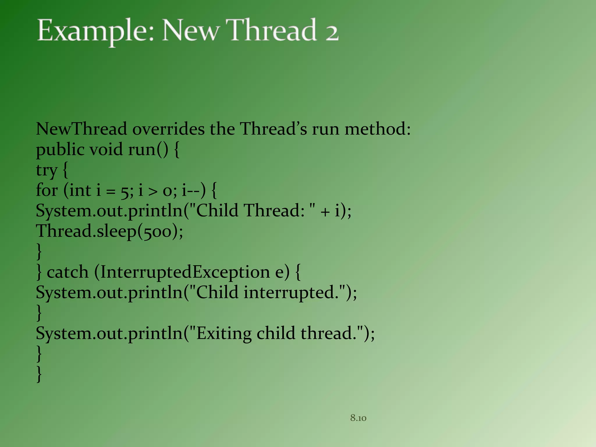 NewThread overrides the Thread’s run method:
public void run() {
try {
for (int i = 5; i > 0; i--) {
System.out.println("Child Thread: " + i);
Thread.sleep(500);
}
} catch (InterruptedException e) {
System.out.println("Child interrupted.");
}
System.out.println("Exiting child thread.");
}
}
8.10
 