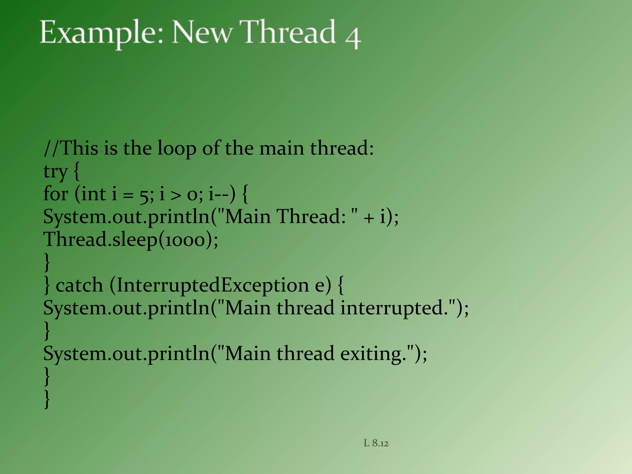 //This is the loop of the main thread:
try {
for (int i = 5; i > 0; i--) {
System.out.println("Main Thread: " + i);
Thread.sleep(1000);
}
} catch (InterruptedException e) {
System.out.println("Main thread interrupted.");
}
System.out.println("Main thread exiting.");
}
}
L 8.12
 