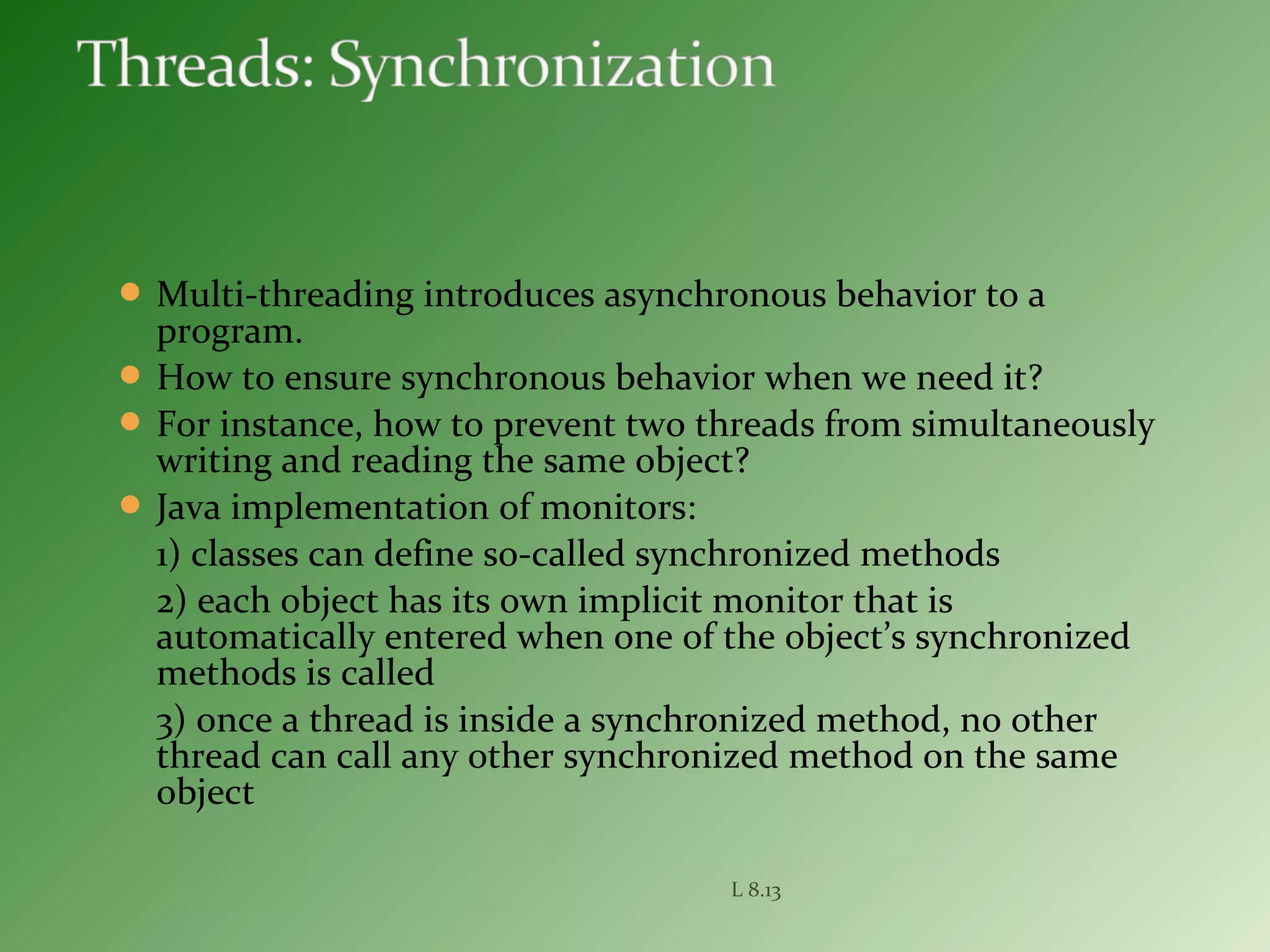  Multi-threading introduces asynchronous behavior to a
program.
 How to ensure synchronous behavior when we need it?
 For instance, how to prevent two threads from simultaneously
writing and reading the same object?
 Java implementation of monitors:
1) classes can define so-called synchronized methods
2) each object has its own implicit monitor that is
automatically entered when one of the object’s synchronized
methods is called
3) once a thread is inside a synchronized method, no other
thread can call any other synchronized method on the same
object
L 8.13
 