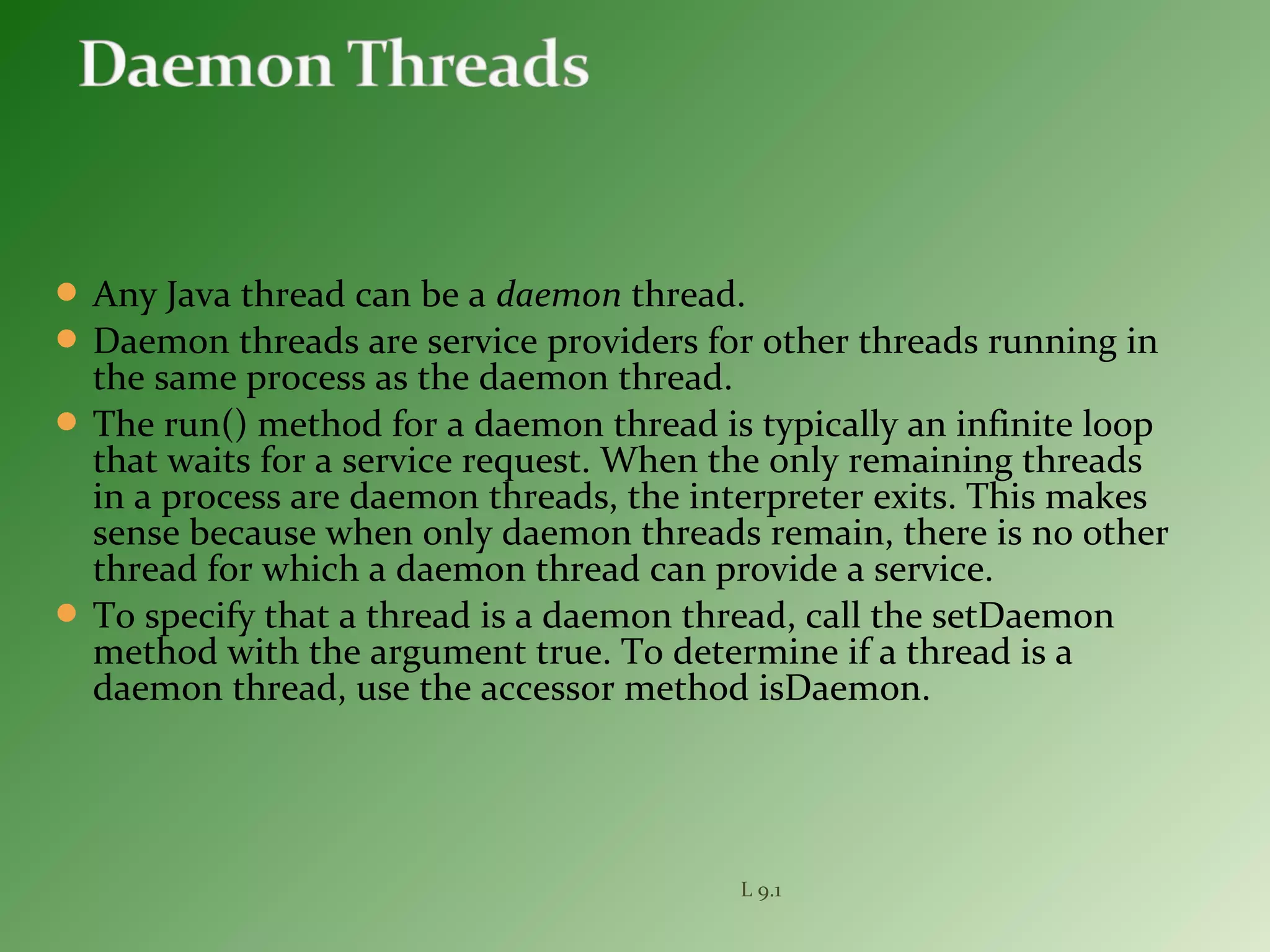  Any Java thread can be a daemon thread.
 Daemon threads are service providers for other threads running in
the same process as the daemon thread.
 The run() method for a daemon thread is typically an infinite loop
that waits for a service request. When the only remaining threads
in a process are daemon threads, the interpreter exits. This makes
sense because when only daemon threads remain, there is no other
thread for which a daemon thread can provide a service.
 To specify that a thread is a daemon thread, call the setDaemon
method with the argument true. To determine if a thread is a
daemon thread, use the accessor method isDaemon.
L 9.1
 
