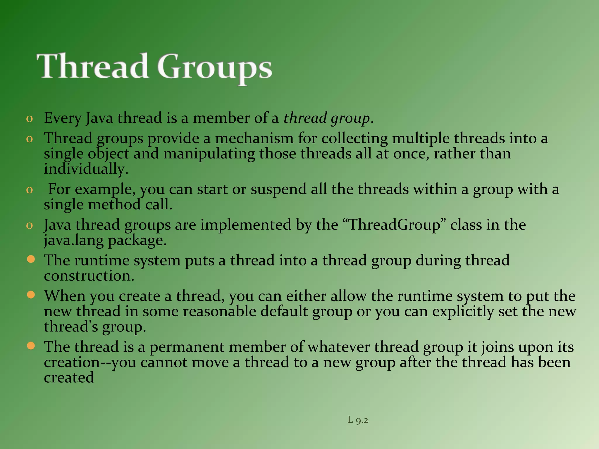 o Every Java thread is a member of a thread group.
o Thread groups provide a mechanism for collecting multiple threads into a
single object and manipulating those threads all at once, rather than
individually.
o For example, you can start or suspend all the threads within a group with a
single method call.
o Java thread groups are implemented by the “ThreadGroup” class in the
java.lang package.
 The runtime system puts a thread into a thread group during thread
construction.
 When you create a thread, you can either allow the runtime system to put the
new thread in some reasonable default group or you can explicitly set the new
thread's group.
 The thread is a permanent member of whatever thread group it joins upon its
creation--you cannot move a thread to a new group after the thread has been
created
L 9.2
 