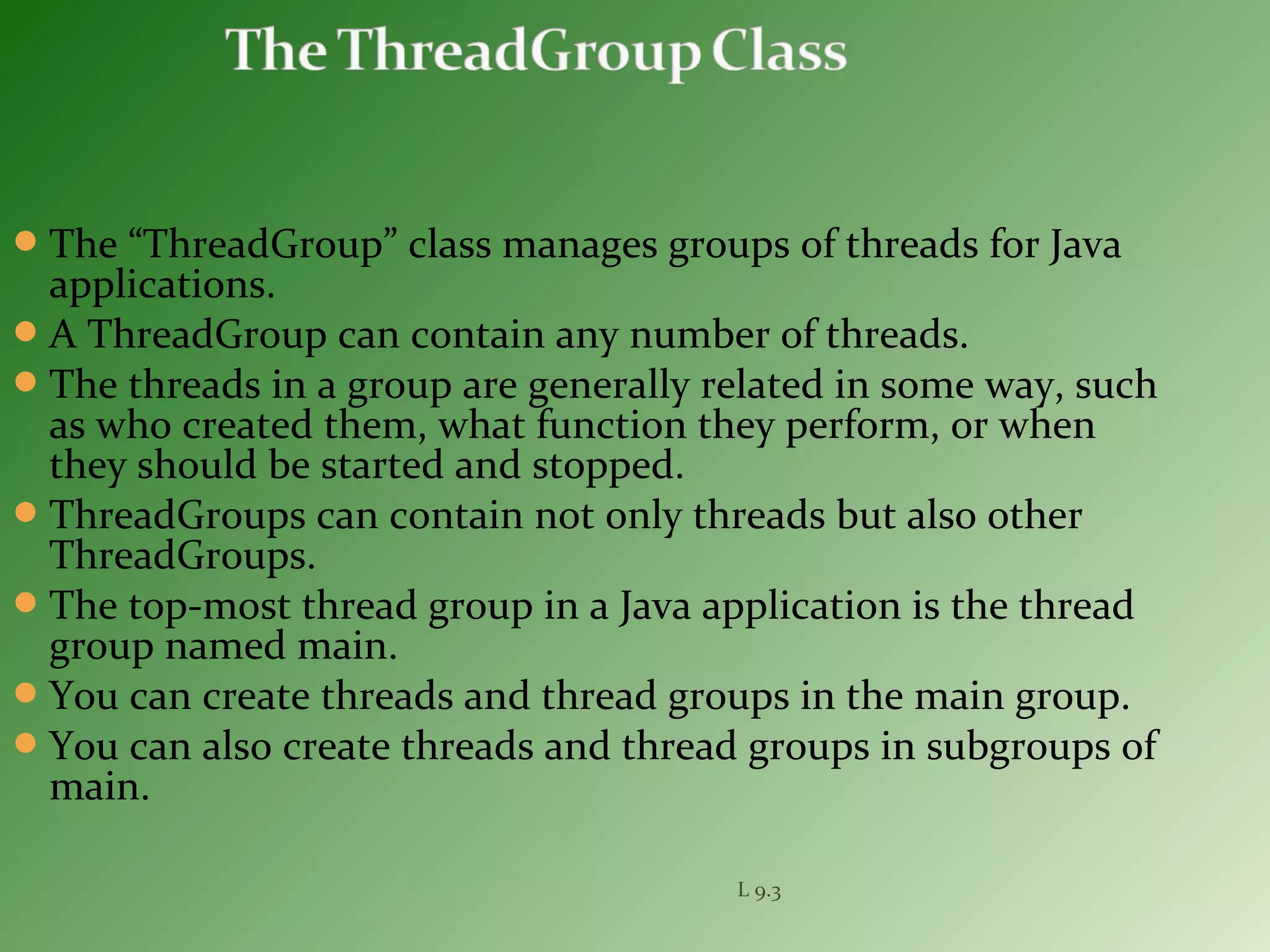 The “ThreadGroup” class manages groups of threads for Java
applications.
A ThreadGroup can contain any number of threads.
The threads in a group are generally related in some way, such
as who created them, what function they perform, or when
they should be started and stopped.
ThreadGroups can contain not only threads but also other
ThreadGroups.
The top-most thread group in a Java application is the thread
group named main.
You can create threads and thread groups in the main group.
You can also create threads and thread groups in subgroups of
main.
L 9.3
 