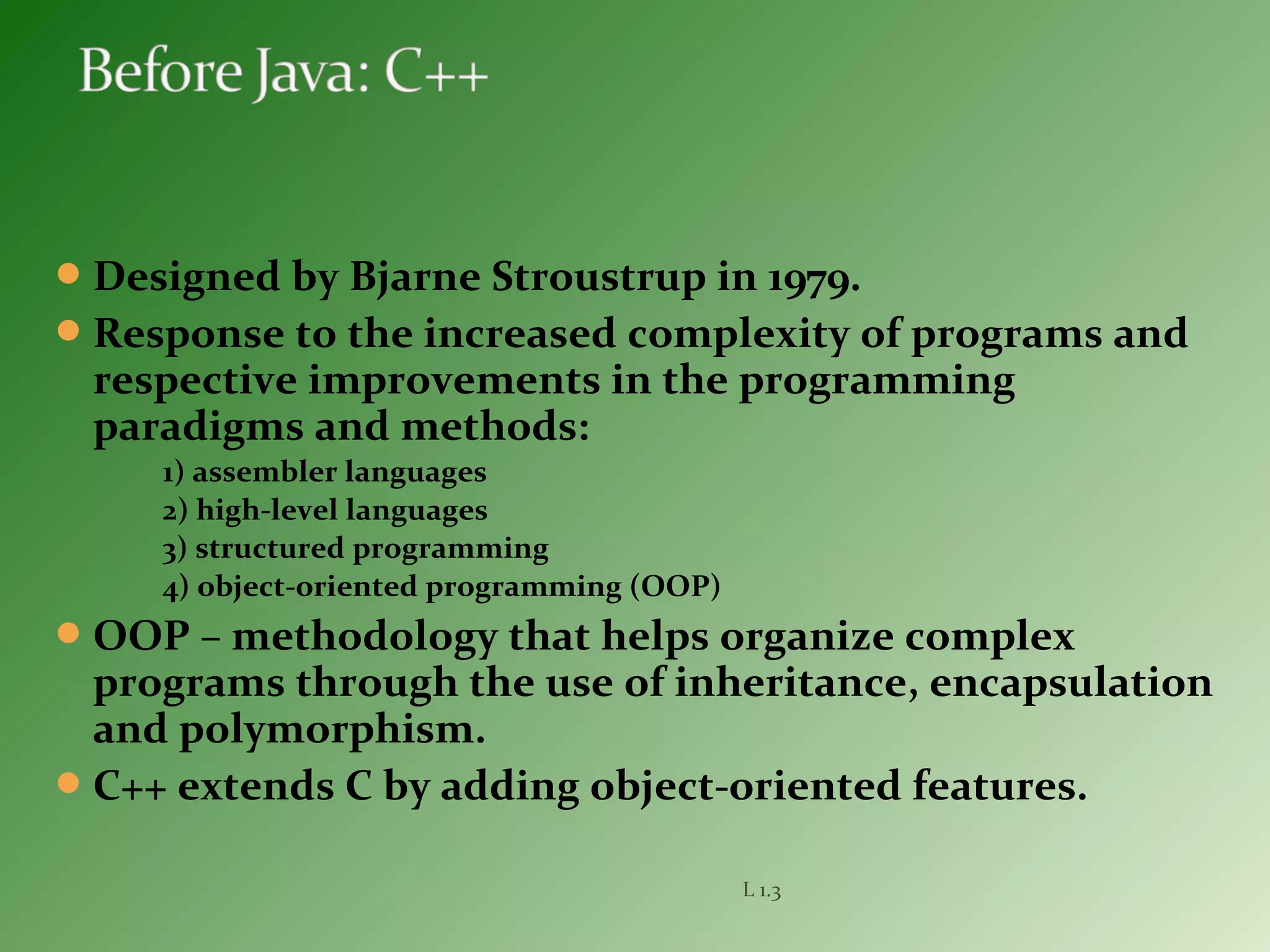 Designed by Bjarne Stroustrup in 1979.
Response to the increased complexity of programs and
respective improvements in the programming
paradigms and methods:
1) assembler languages
2) high-level languages
3) structured programming
4) object-oriented programming (OOP)
OOP – methodology that helps organize complex
programs through the use of inheritance, encapsulation
and polymorphism.
C++ extends C by adding object-oriented features.
L 1.3
 