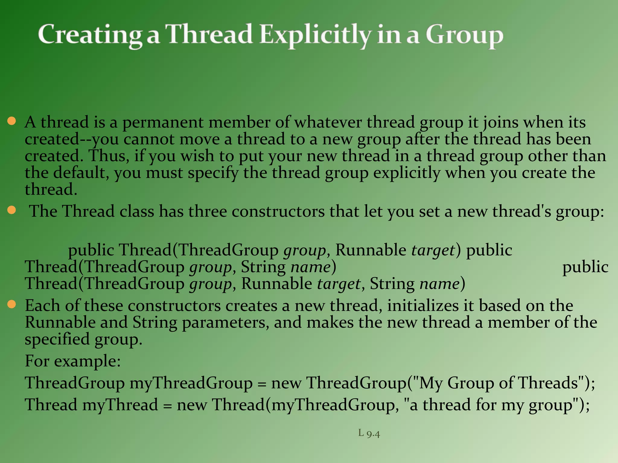  A thread is a permanent member of whatever thread group it joins when its
created--you cannot move a thread to a new group after the thread has been
created. Thus, if you wish to put your new thread in a thread group other than
the default, you must specify the thread group explicitly when you create the
thread.
 The Thread class has three constructors that let you set a new thread's group:
public Thread(ThreadGroup group, Runnable target) public
Thread(ThreadGroup group, String name) public
Thread(ThreadGroup group, Runnable target, String name)
 Each of these constructors creates a new thread, initializes it based on the
Runnable and String parameters, and makes the new thread a member of the
specified group.
For example:
ThreadGroup myThreadGroup = new ThreadGroup("My Group of Threads");
Thread myThread = new Thread(myThreadGroup, "a thread for my group");
L 9.4
 