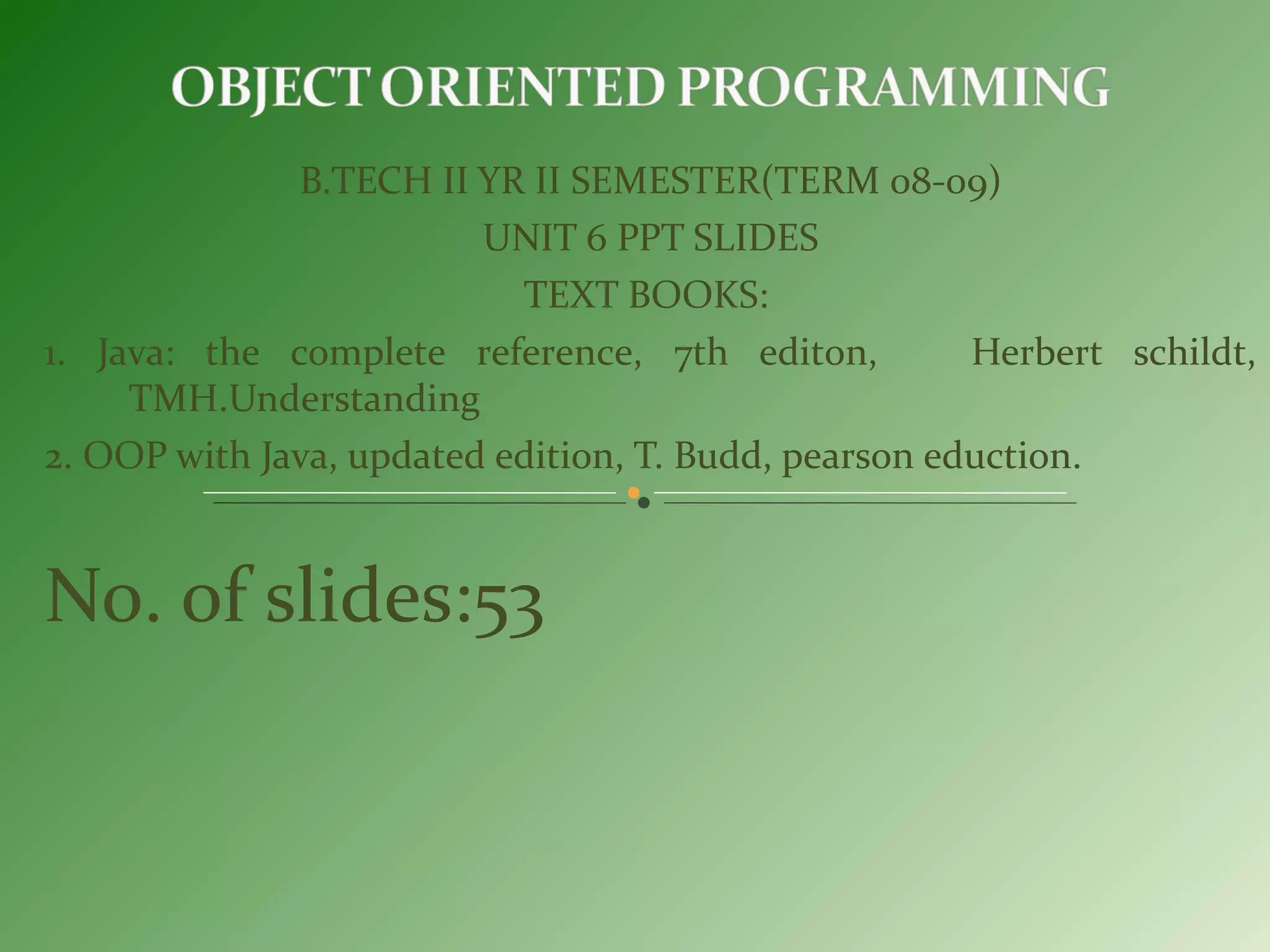 B.TECH II YR II SEMESTER(TERM 08-09)
UNIT 6 PPT SLIDES
TEXT BOOKS:
1. Java: the complete reference, 7th editon, Herbert schildt,
TMH.Understanding
2. OOP with Java, updated edition, T. Budd, pearson eduction.
No. of slides:53
 