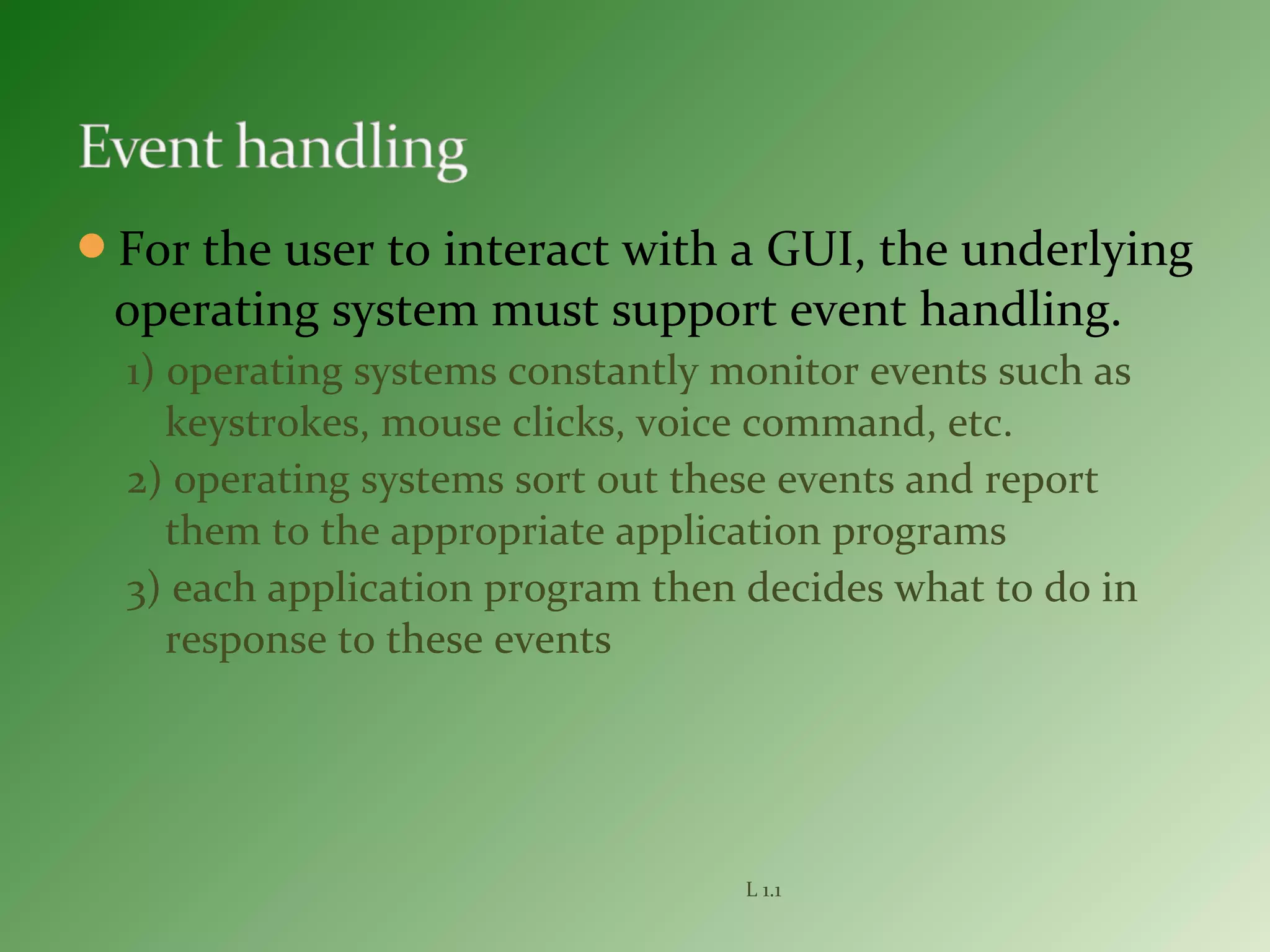 For the user to interact with a GUI, the underlying
operating system must support event handling.
1) operating systems constantly monitor events such as
keystrokes, mouse clicks, voice command, etc.
2) operating systems sort out these events and report
them to the appropriate application programs
3) each application program then decides what to do in
response to these events
L 1.1
 