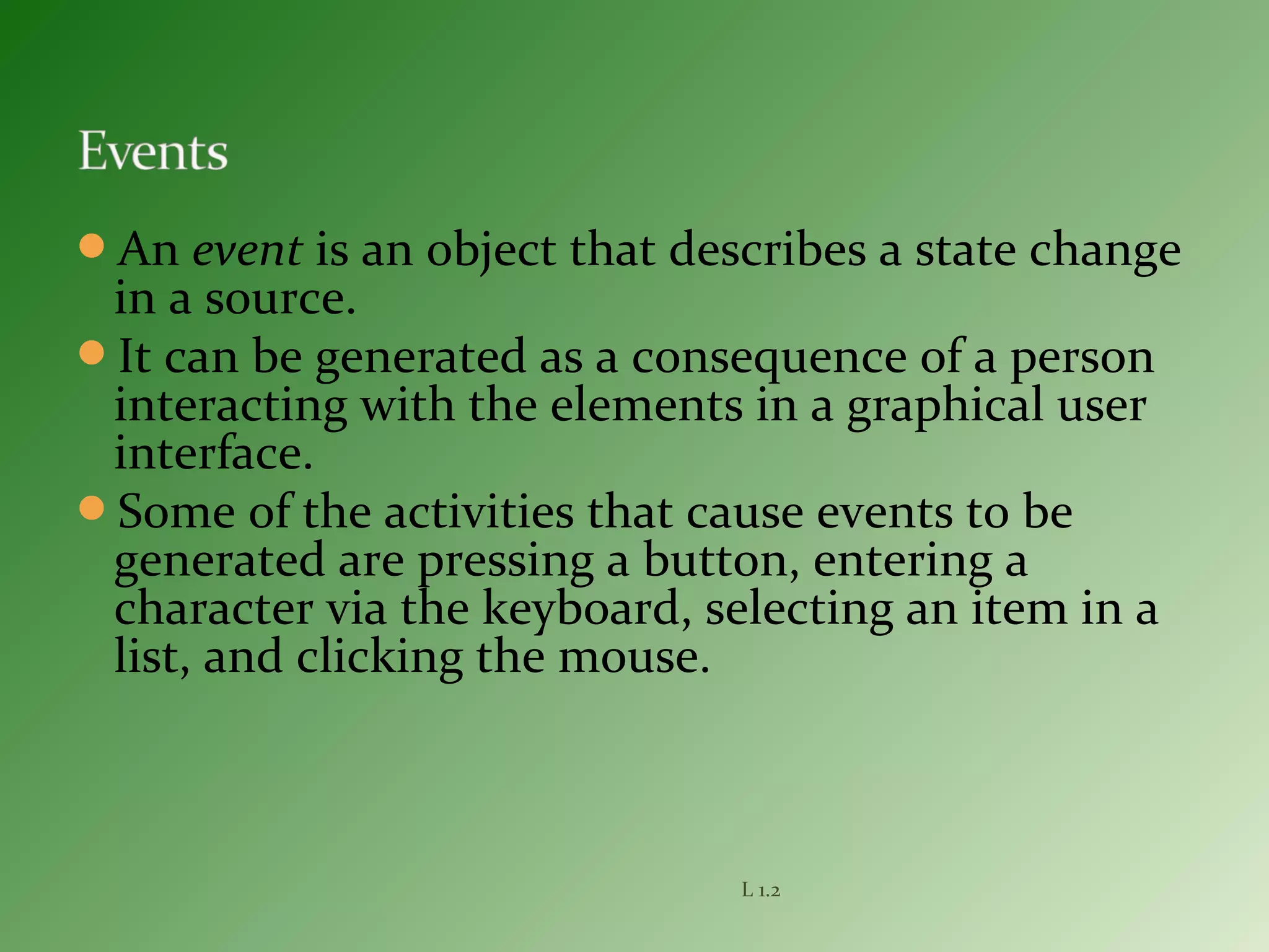 An event is an object that describes a state change
in a source.
It can be generated as a consequence of a person
interacting with the elements in a graphical user
interface.
Some of the activities that cause events to be
generated are pressing a button, entering a
character via the keyboard, selecting an item in a
list, and clicking the mouse.
L 1.2
 