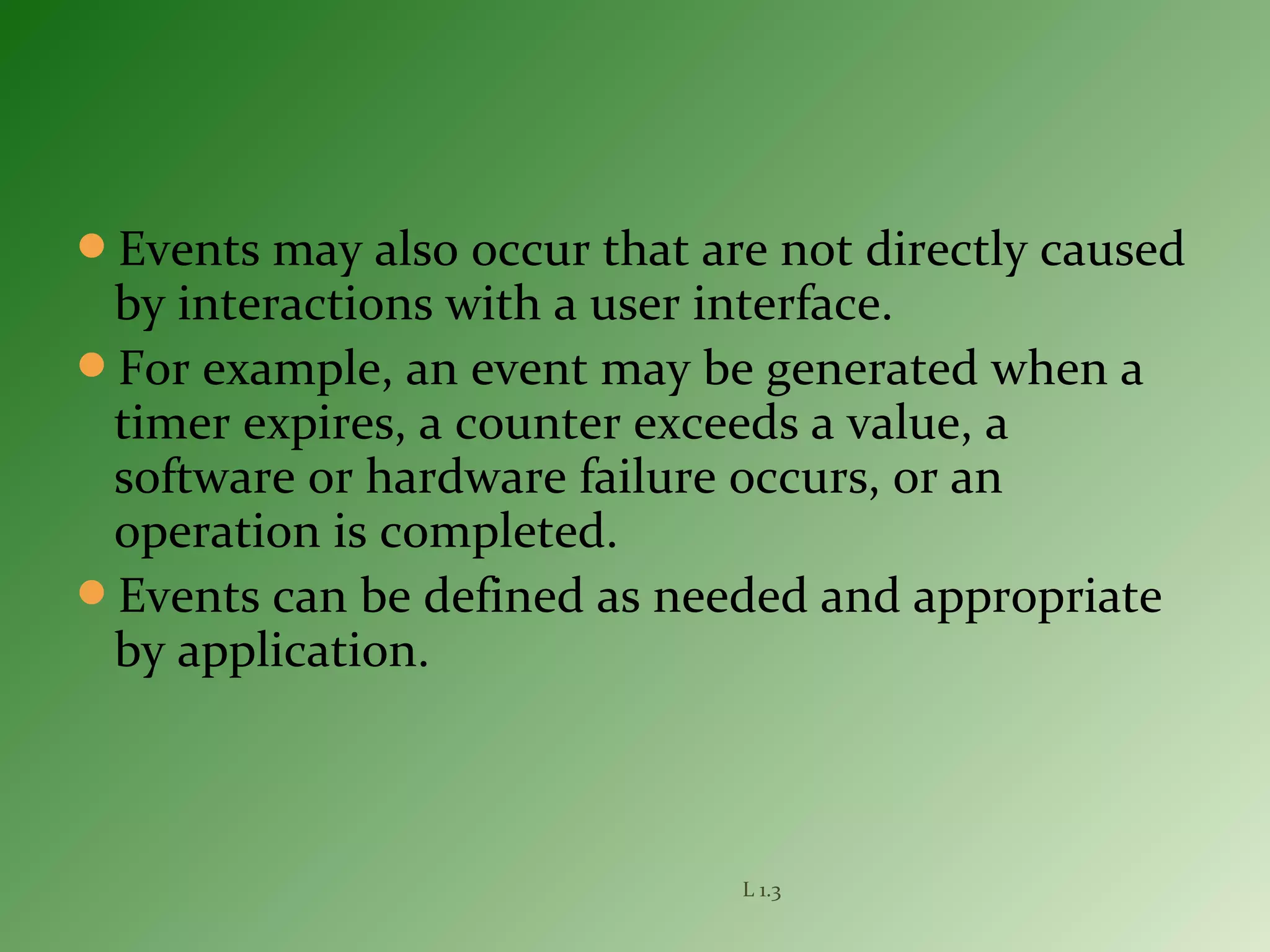 Events may also occur that are not directly caused
by interactions with a user interface.
For example, an event may be generated when a
timer expires, a counter exceeds a value, a
software or hardware failure occurs, or an
operation is completed.
Events can be defined as needed and appropriate
by application.
L 1.3
 