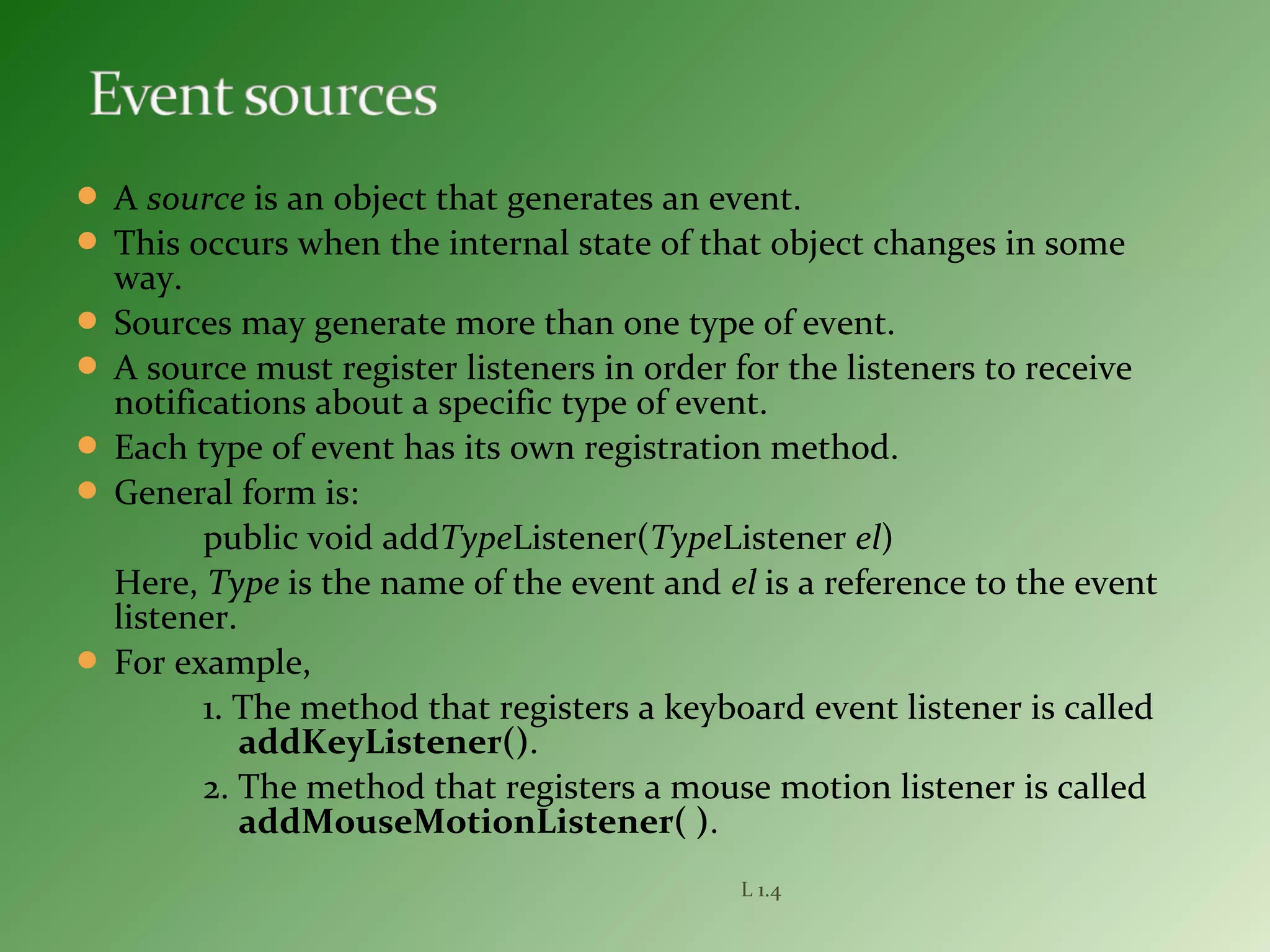  A source is an object that generates an event.
 This occurs when the internal state of that object changes in some
way.
 Sources may generate more than one type of event.
 A source must register listeners in order for the listeners to receive
notifications about a specific type of event.
 Each type of event has its own registration method.
 General form is:
public void addTypeListener(TypeListener el)
Here, Type is the name of the event and el is a reference to the event
listener.
 For example,
1. The method that registers a keyboard event listener is called
addKeyListener().
2. The method that registers a mouse motion listener is called
addMouseMotionListener( ).
L 1.4
 