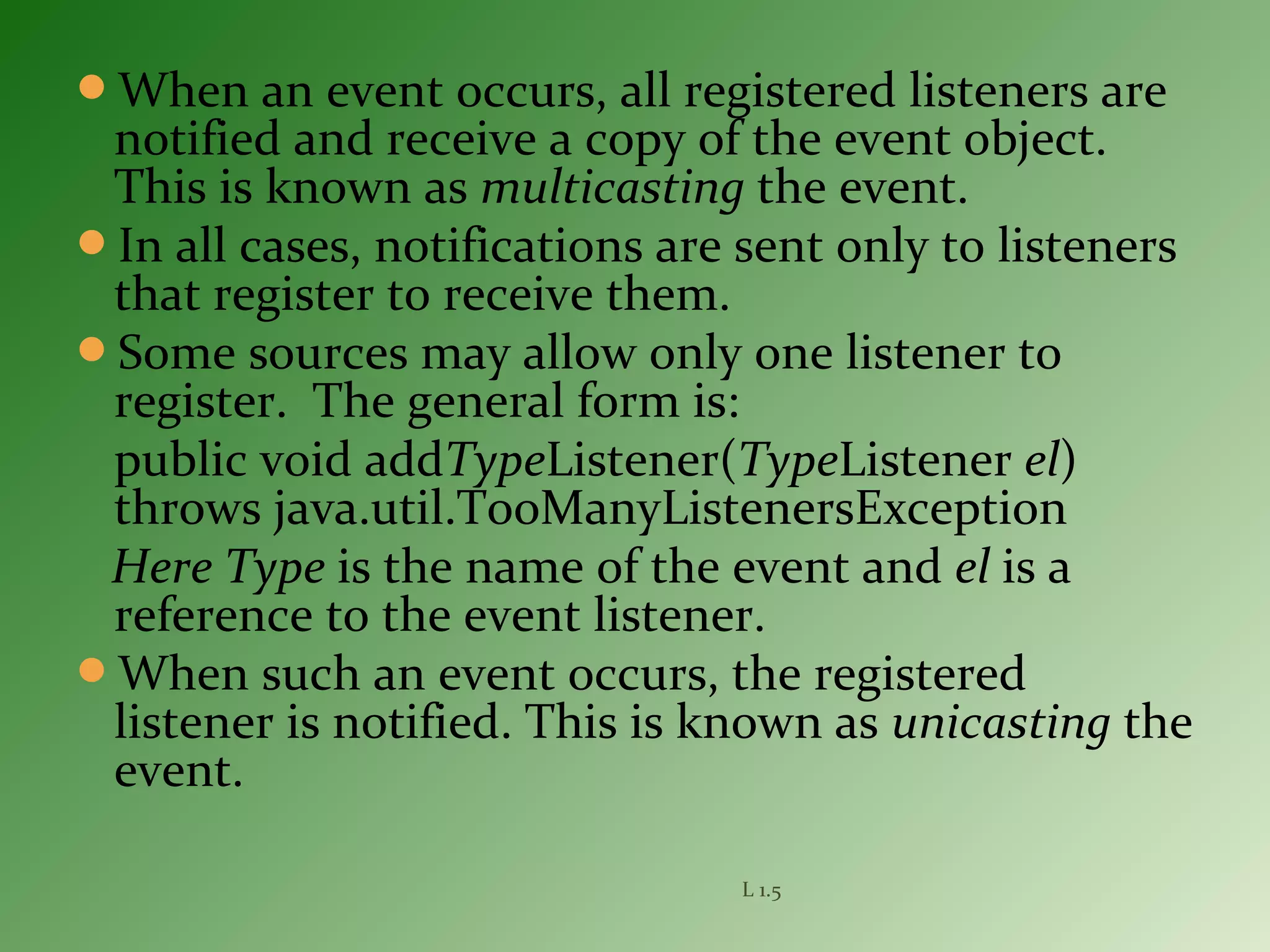 When an event occurs, all registered listeners are
notified and receive a copy of the event object.
This is known as multicasting the event.
In all cases, notifications are sent only to listeners
that register to receive them.
Some sources may allow only one listener to
register. The general form is:
public void addTypeListener(TypeListener el)
throws java.util.TooManyListenersException
Here Type is the name of the event and el is a
reference to the event listener.
When such an event occurs, the registered
listener is notified. This is known as unicasting the
event.
L 1.5
 