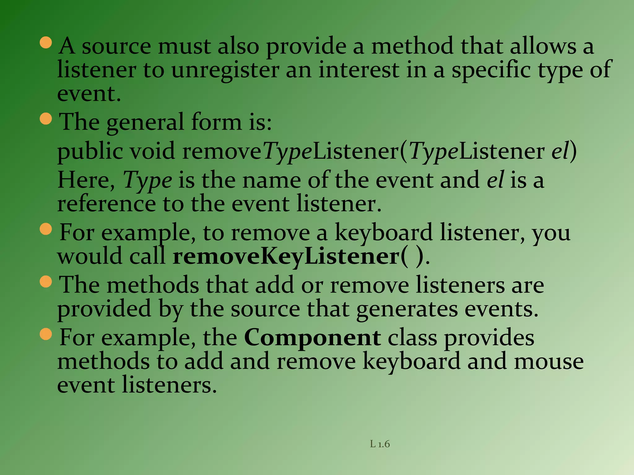 A source must also provide a method that allows a
listener to unregister an interest in a specific type of
event.
The general form is:
public void removeTypeListener(TypeListener el)
Here, Type is the name of the event and el is a
reference to the event listener.
For example, to remove a keyboard listener, you
would call removeKeyListener( ).
The methods that add or remove listeners are
provided by the source that generates events.
For example, the Component class provides
methods to add and remove keyboard and mouse
event listeners.
L 1.6
 