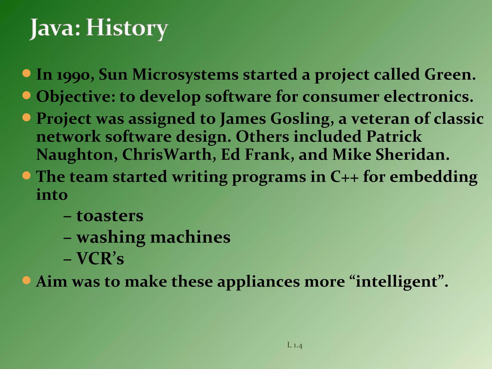 In 1990, Sun Microsystems started a project called Green.
Objective: to develop software for consumer electronics.
Project was assigned to James Gosling, a veteran of classic
network software design. Others included Patrick
Naughton, ChrisWarth, Ed Frank, and Mike Sheridan.
The team started writing programs in C++ for embedding
into
– toasters
– washing machines
– VCR’s
Aim was to make these appliances more “intelligent”.
L 1.4
 