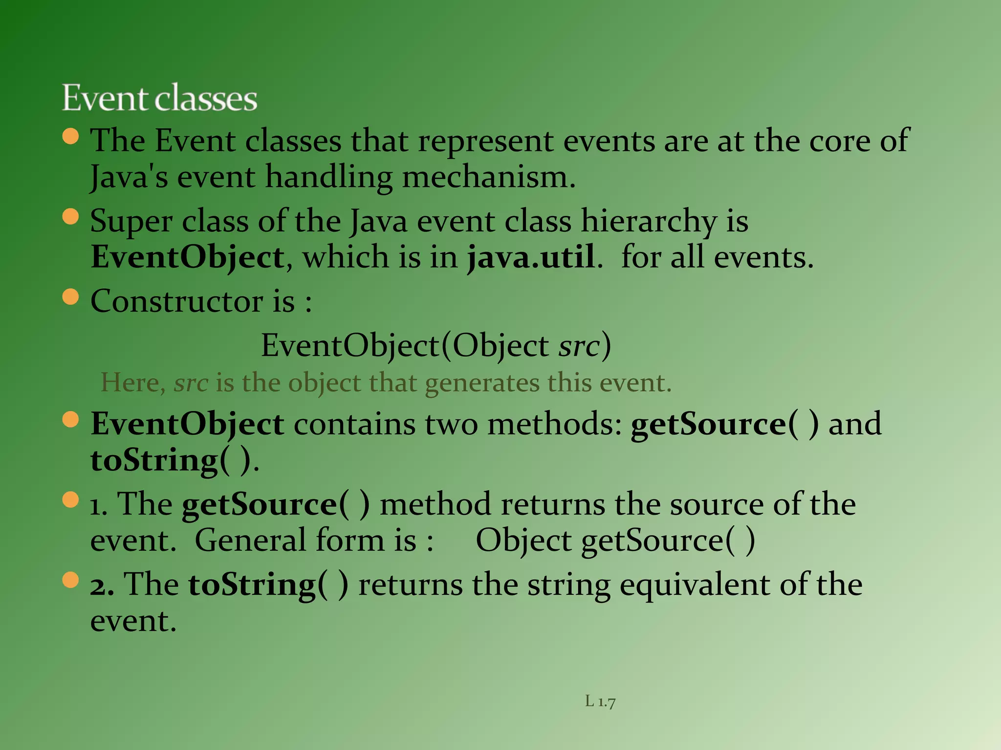 The Event classes that represent events are at the core of
Java's event handling mechanism.
Super class of the Java event class hierarchy is
EventObject, which is in java.util. for all events.
Constructor is :
EventObject(Object src)
Here, src is the object that generates this event.
EventObject contains two methods: getSource( ) and
toString( ).
1. The getSource( ) method returns the source of the
event. General form is : Object getSource( )
2. The toString( ) returns the string equivalent of the
event.
L 1.7
 