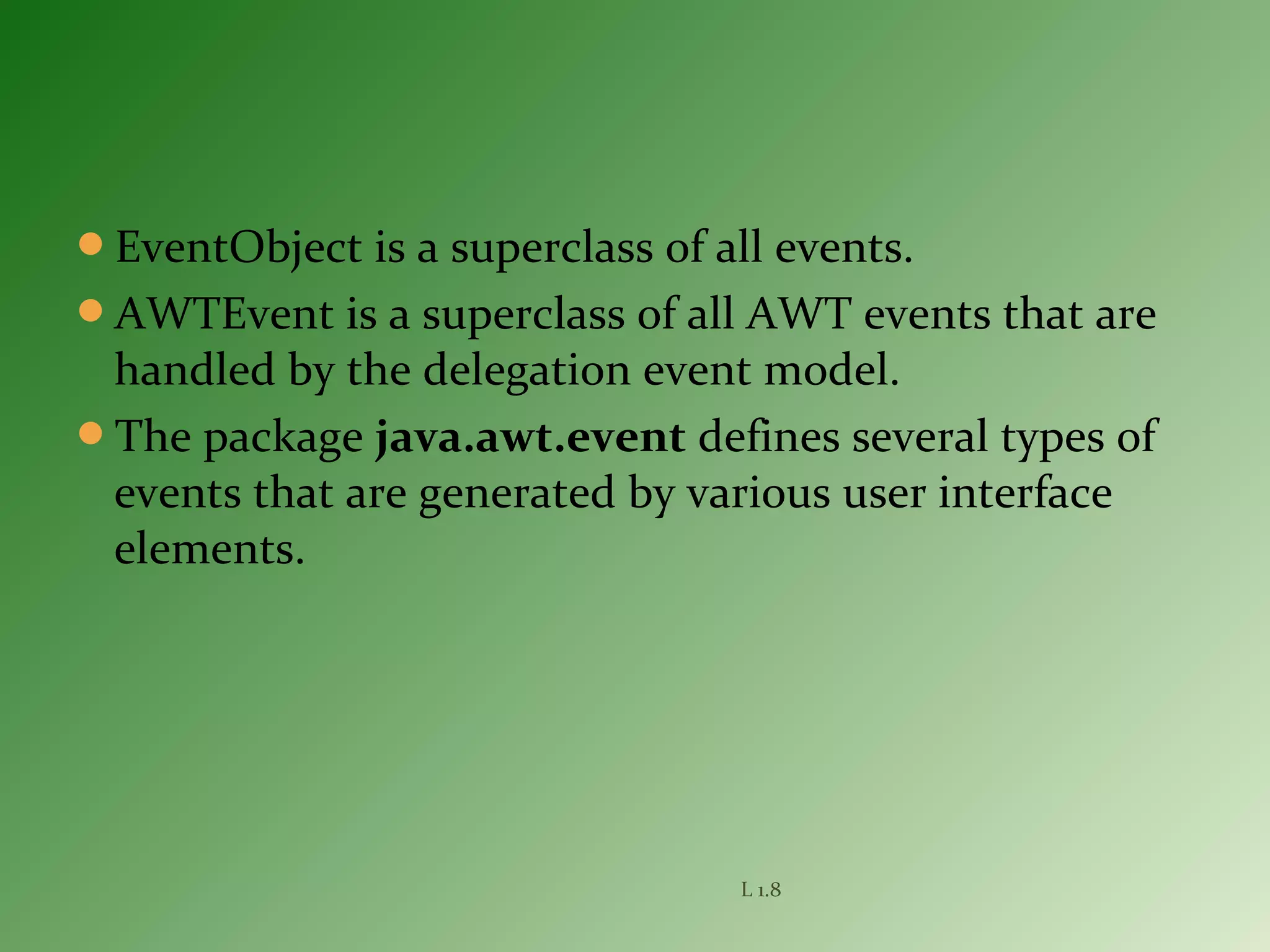 EventObject is a superclass of all events.
AWTEvent is a superclass of all AWT events that are
handled by the delegation event model.
The package java.awt.event defines several types of
events that are generated by various user interface
elements.
L 1.8
 