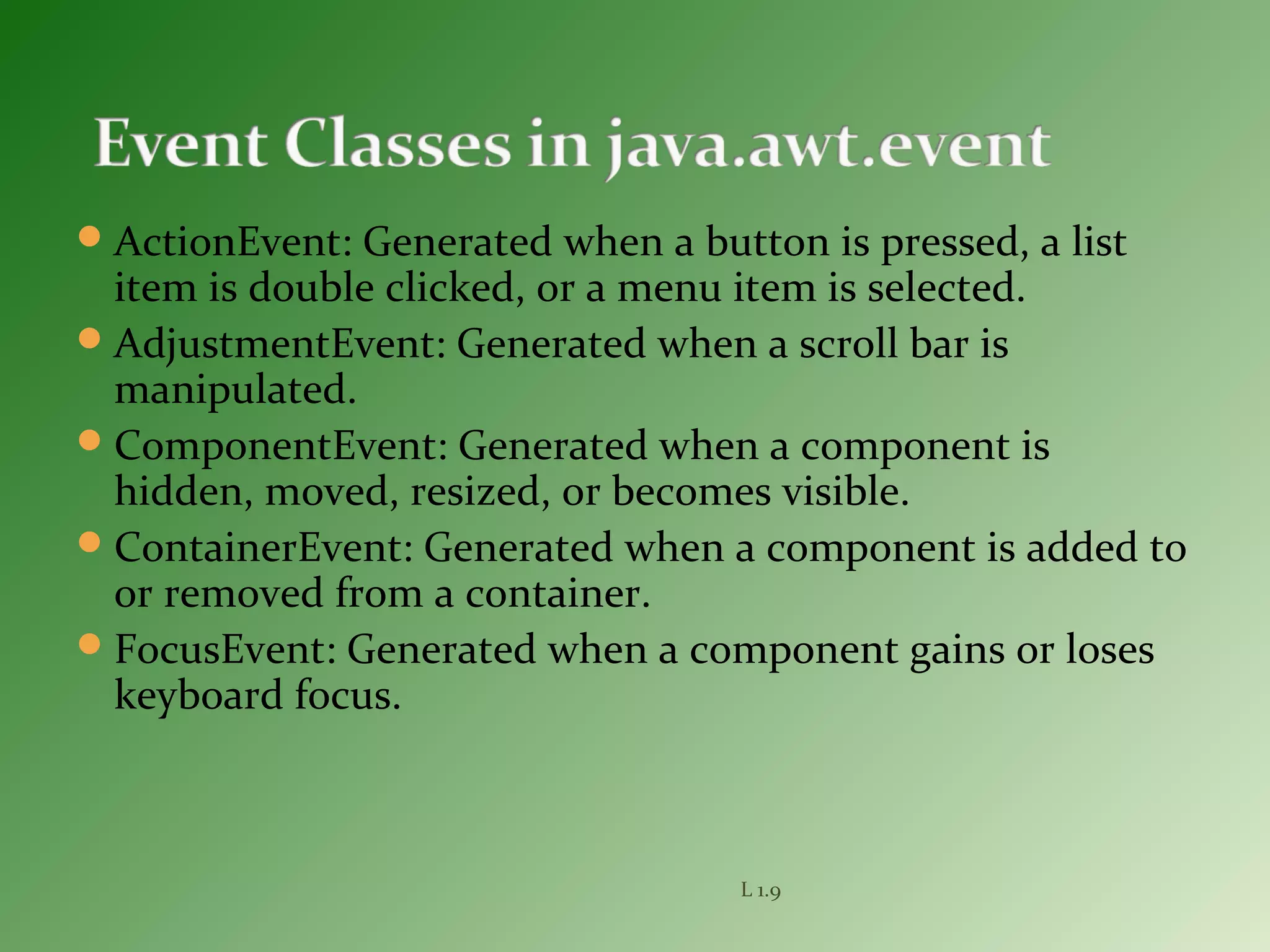 ActionEvent: Generated when a button is pressed, a list
item is double clicked, or a menu item is selected.
AdjustmentEvent: Generated when a scroll bar is
manipulated.
ComponentEvent: Generated when a component is
hidden, moved, resized, or becomes visible.
ContainerEvent: Generated when a component is added to
or removed from a container.
FocusEvent: Generated when a component gains or loses
keyboard focus.
L 1.9
 
