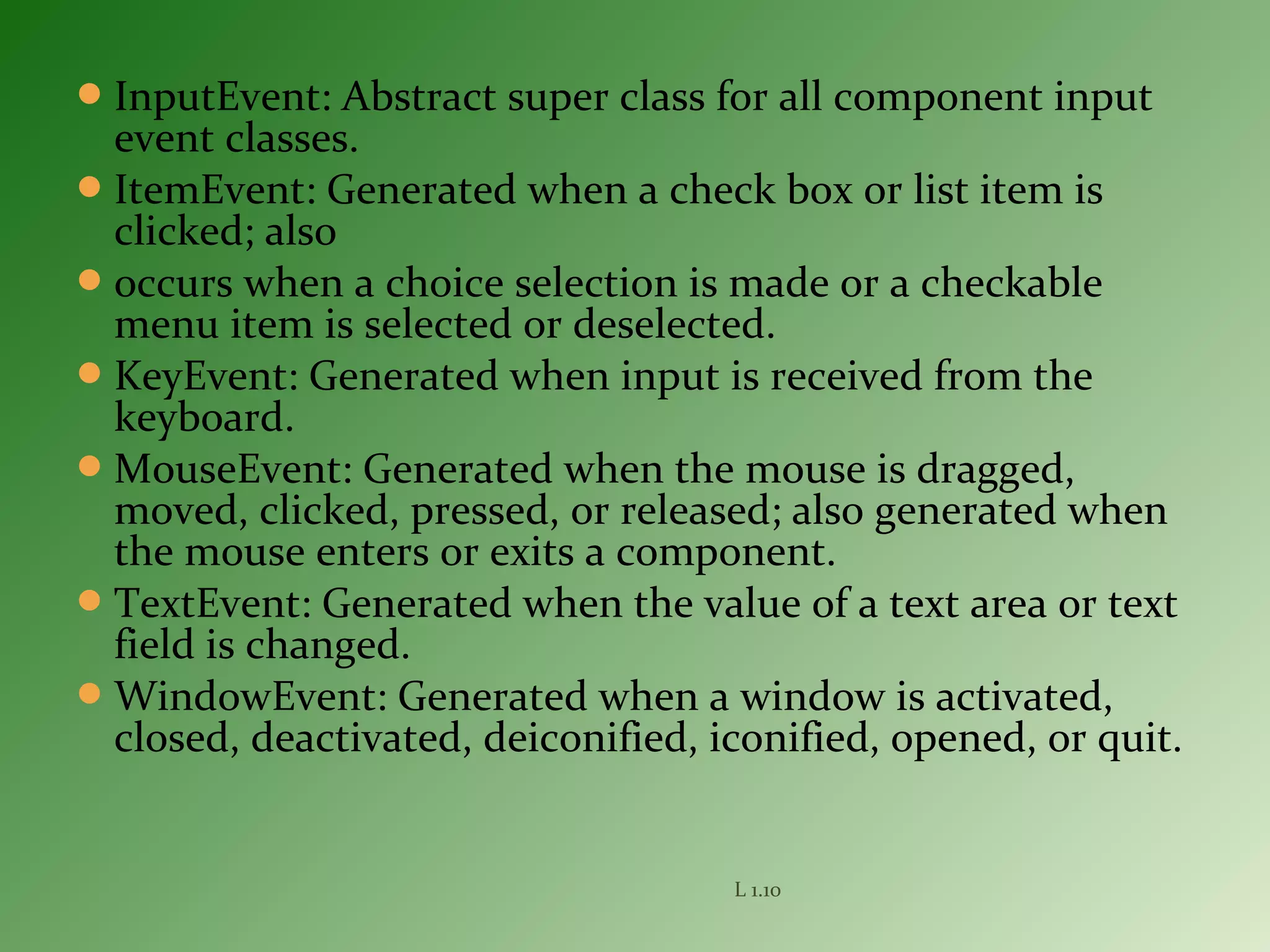 InputEvent: Abstract super class for all component input
event classes.
ItemEvent: Generated when a check box or list item is
clicked; also
occurs when a choice selection is made or a checkable
menu item is selected or deselected.
KeyEvent: Generated when input is received from the
keyboard.
MouseEvent: Generated when the mouse is dragged,
moved, clicked, pressed, or released; also generated when
the mouse enters or exits a component.
TextEvent: Generated when the value of a text area or text
field is changed.
WindowEvent: Generated when a window is activated,
closed, deactivated, deiconified, iconified, opened, or quit.
L 1.10
 