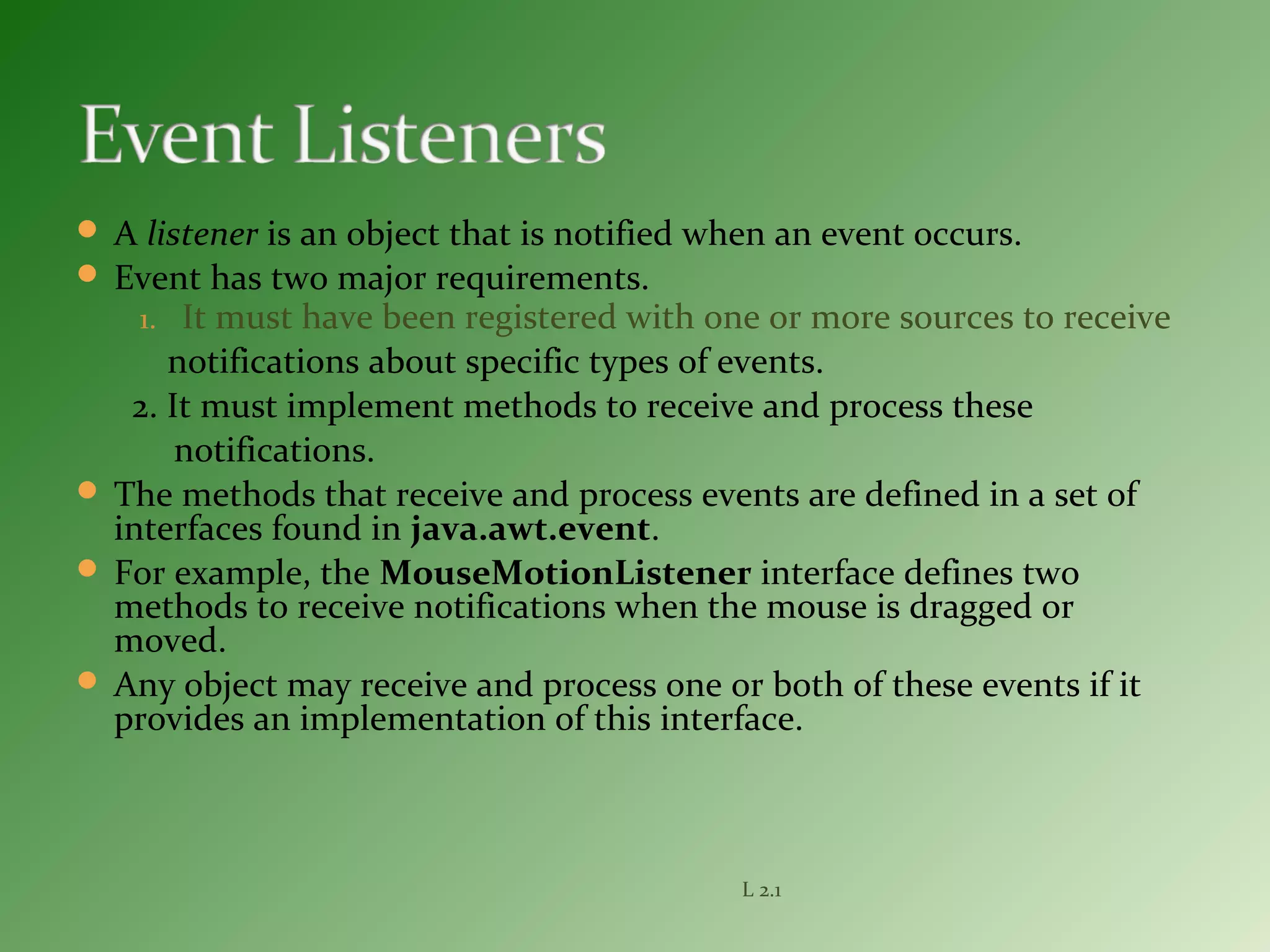  A listener is an object that is notified when an event occurs.
 Event has two major requirements.
1. It must have been registered with one or more sources to receive
notifications about specific types of events.
2. It must implement methods to receive and process these
notifications.
 The methods that receive and process events are defined in a set of
interfaces found in java.awt.event.
 For example, the MouseMotionListener interface defines two
methods to receive notifications when the mouse is dragged or
moved.
 Any object may receive and process one or both of these events if it
provides an implementation of this interface.
L 2.1
 