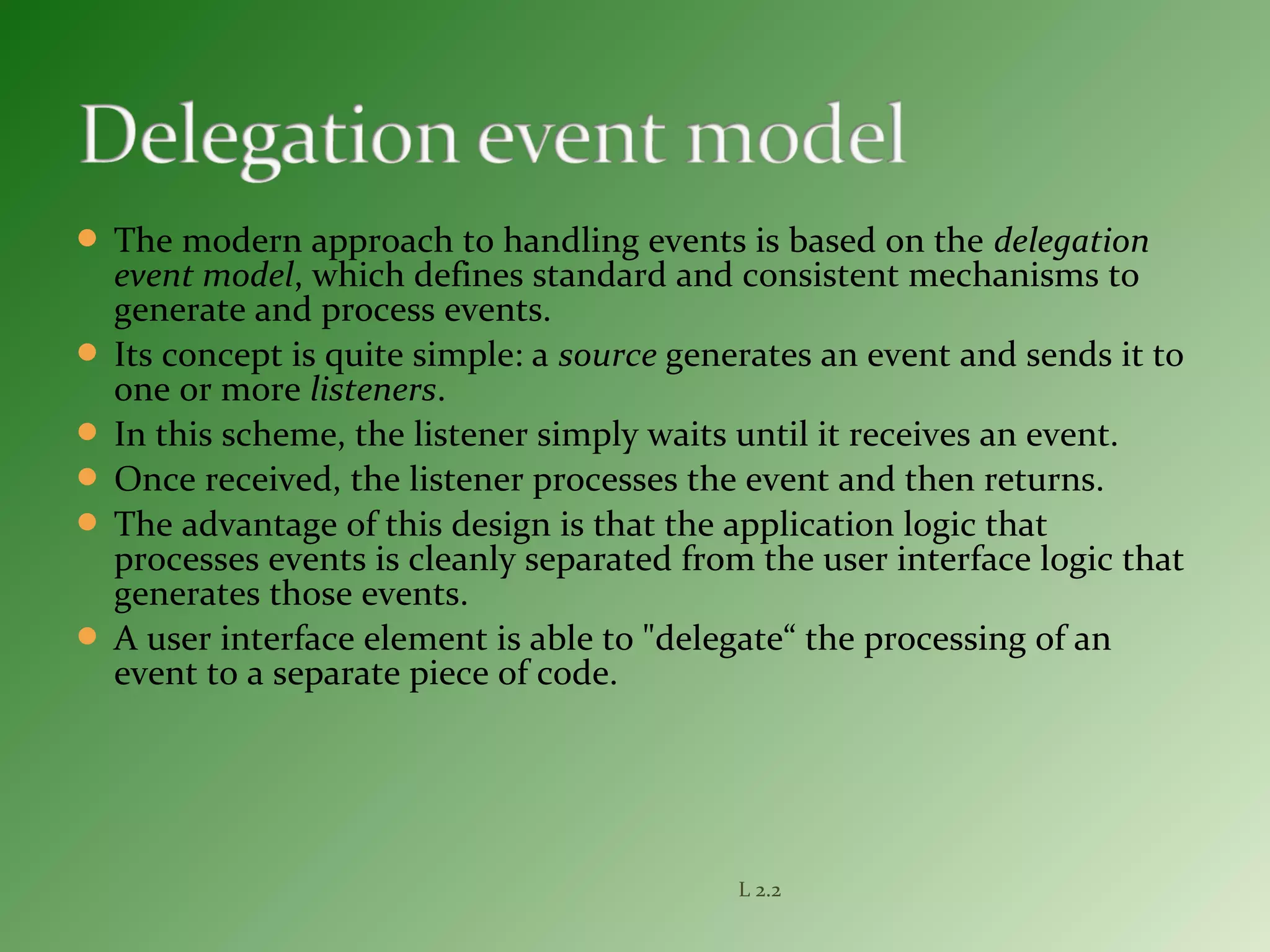  The modern approach to handling events is based on the delegation
event model, which defines standard and consistent mechanisms to
generate and process events.
 Its concept is quite simple: a source generates an event and sends it to
one or more listeners.
 In this scheme, the listener simply waits until it receives an event.
 Once received, the listener processes the event and then returns.
 The advantage of this design is that the application logic that
processes events is cleanly separated from the user interface logic that
generates those events.
 A user interface element is able to "delegate“ the processing of an
event to a separate piece of code.
L 2.2
 