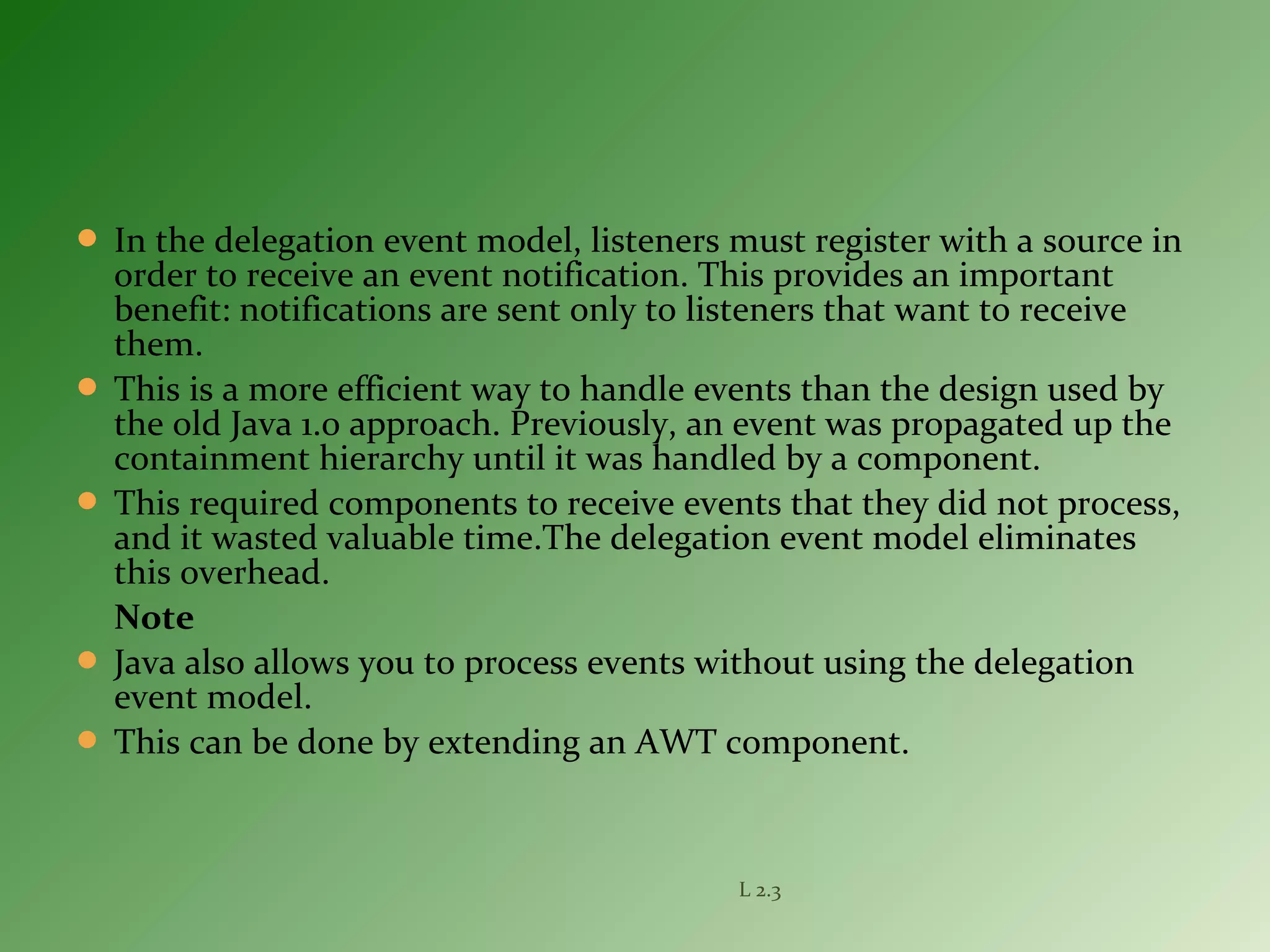  In the delegation event model, listeners must register with a source in
order to receive an event notification. This provides an important
benefit: notifications are sent only to listeners that want to receive
them.
 This is a more efficient way to handle events than the design used by
the old Java 1.0 approach. Previously, an event was propagated up the
containment hierarchy until it was handled by a component.
 This required components to receive events that they did not process,
and it wasted valuable time.The delegation event model eliminates
this overhead.
Note
 Java also allows you to process events without using the delegation
event model.
 This can be done by extending an AWT component.
L 2.3
 