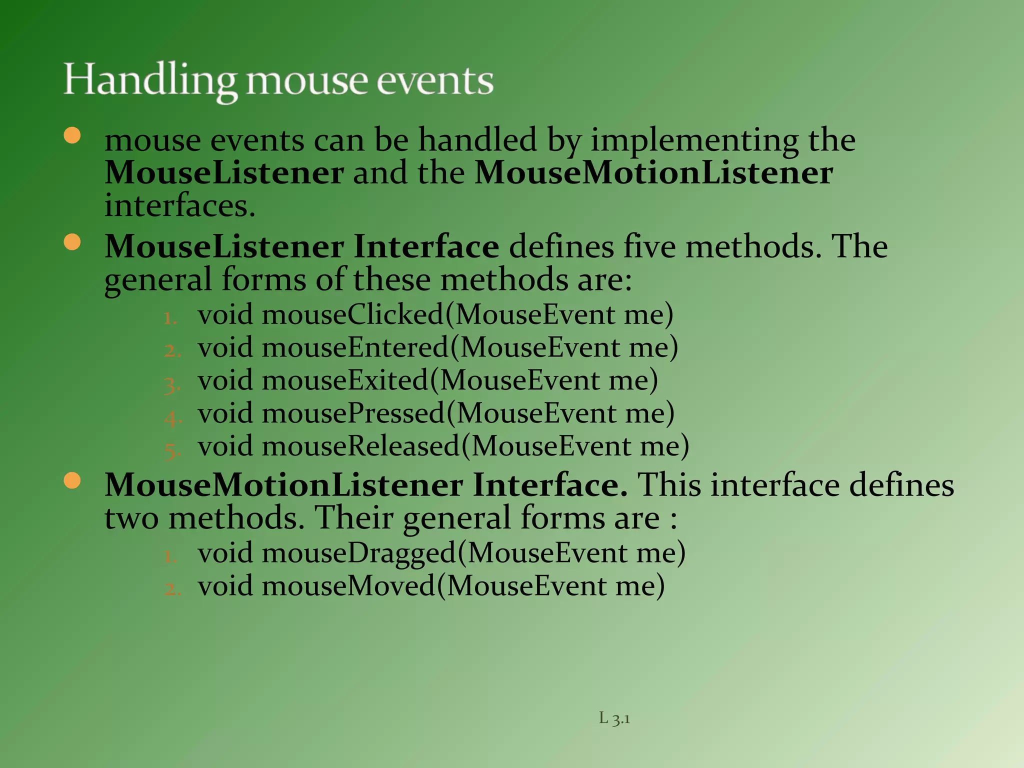  mouse events can be handled by implementing the
MouseListener and the MouseMotionListener
interfaces.
 MouseListener Interface defines five methods. The
general forms of these methods are:
1. void mouseClicked(MouseEvent me)
2. void mouseEntered(MouseEvent me)
3. void mouseExited(MouseEvent me)
4. void mousePressed(MouseEvent me)
5. void mouseReleased(MouseEvent me)
 MouseMotionListener Interface. This interface defines
two methods. Their general forms are :
1. void mouseDragged(MouseEvent me)
2. void mouseMoved(MouseEvent me)
L 3.1
 