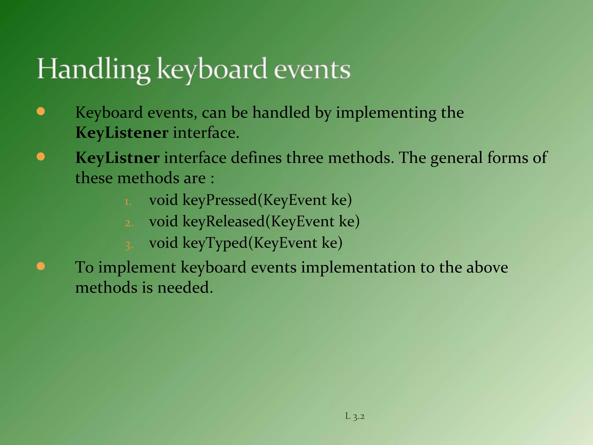  Keyboard events, can be handled by implementing the
KeyListener interface.
 KeyListner interface defines three methods. The general forms of
these methods are :
1. void keyPressed(KeyEvent ke)
2. void keyReleased(KeyEvent ke)
3. void keyTyped(KeyEvent ke)
 To implement keyboard events implementation to the above
methods is needed.
L 3.2
 