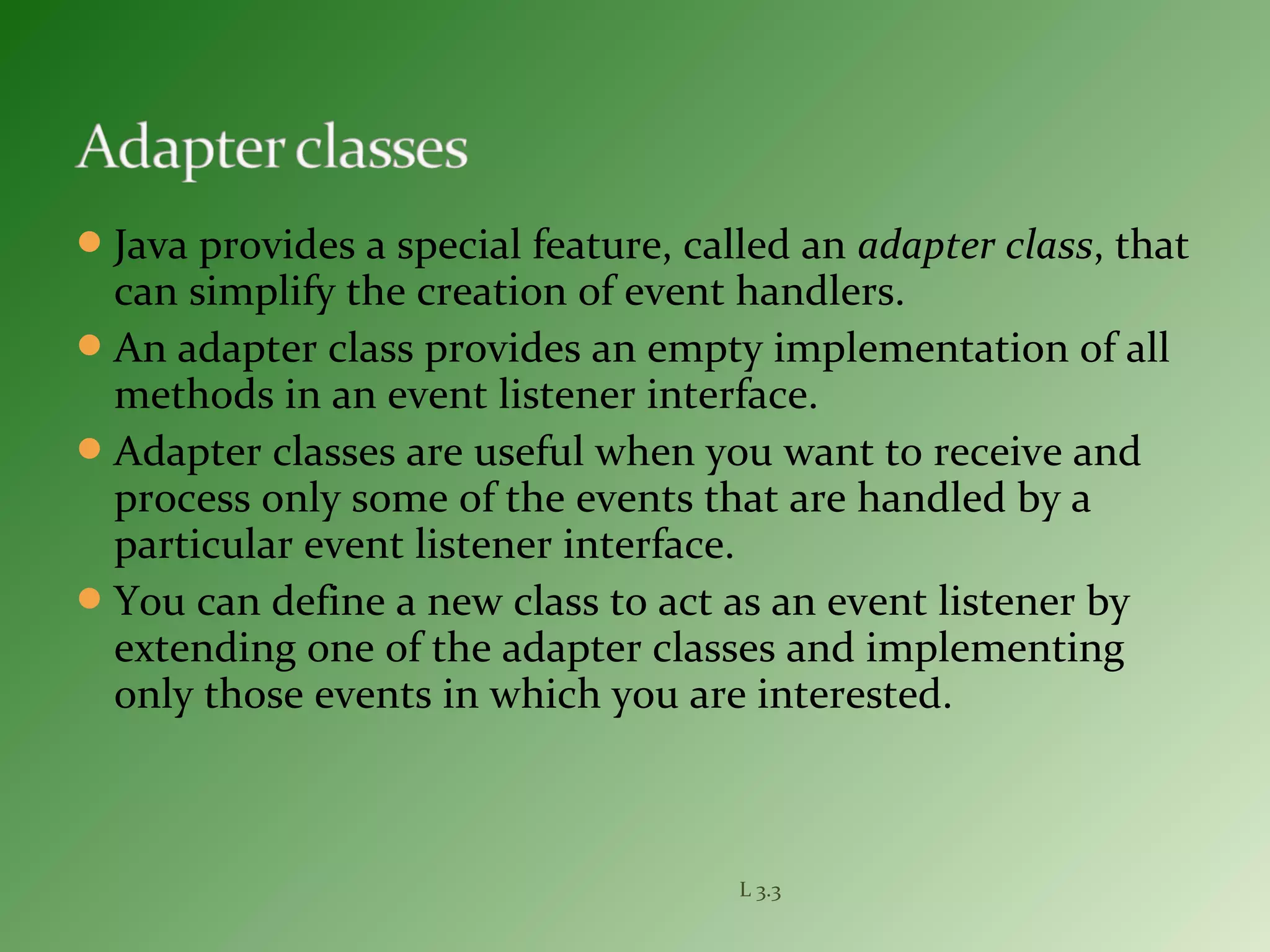 Java provides a special feature, called an adapter class, that
can simplify the creation of event handlers.
An adapter class provides an empty implementation of all
methods in an event listener interface.
Adapter classes are useful when you want to receive and
process only some of the events that are handled by a
particular event listener interface.
You can define a new class to act as an event listener by
extending one of the adapter classes and implementing
only those events in which you are interested.
L 3.3
 