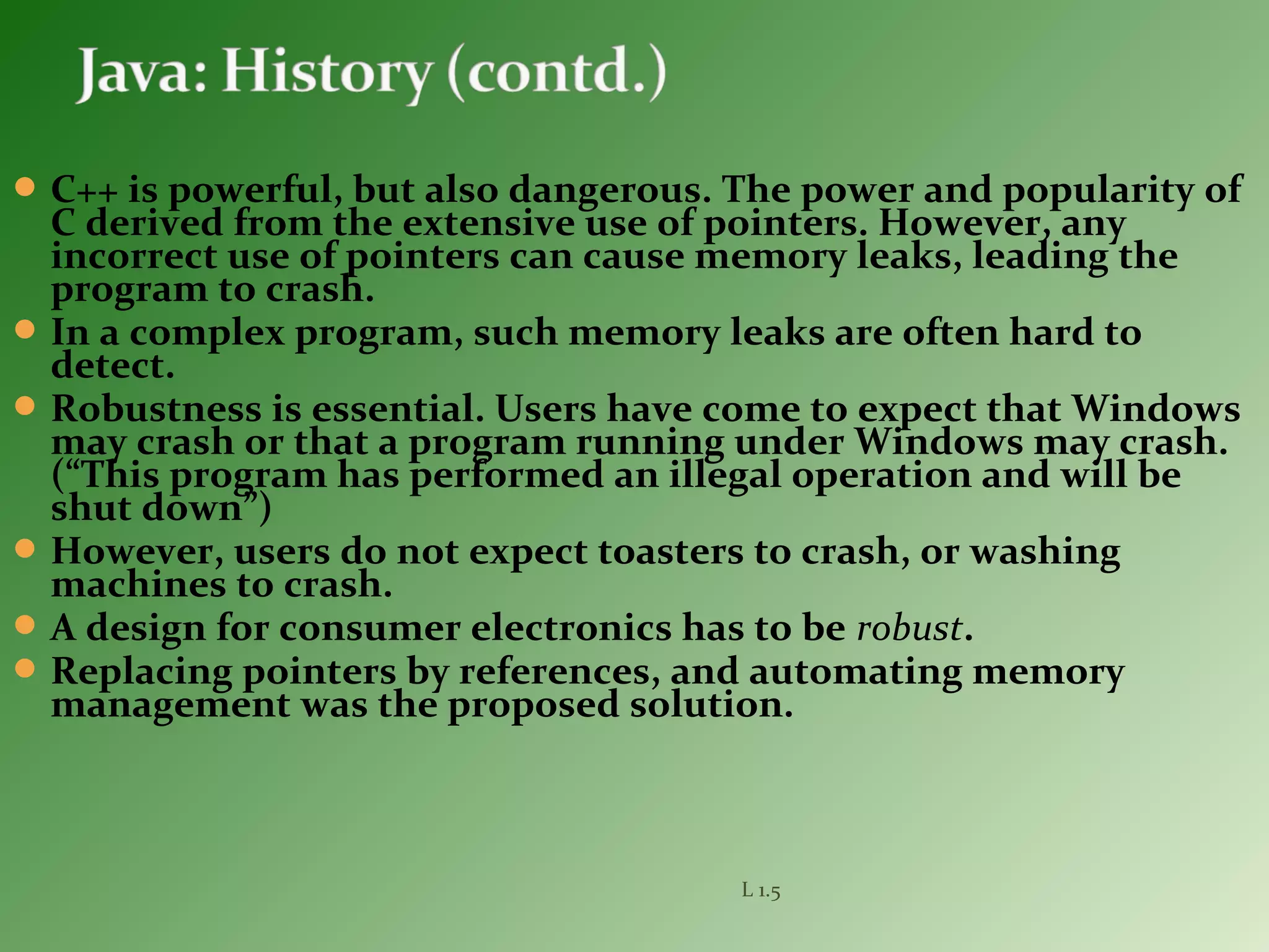 C++ is powerful, but also dangerous. The power and popularity of
C derived from the extensive use of pointers. However, any
incorrect use of pointers can cause memory leaks, leading the
program to crash.
In a complex program, such memory leaks are often hard to
detect.
Robustness is essential. Users have come to expect that Windows
may crash or that a program running under Windows may crash.
(“This program has performed an illegal operation and will be
shut down”)
However, users do not expect toasters to crash, or washing
machines to crash.
A design for consumer electronics has to be robust.
Replacing pointers by references, and automating memory
management was the proposed solution.
L 1.5
 