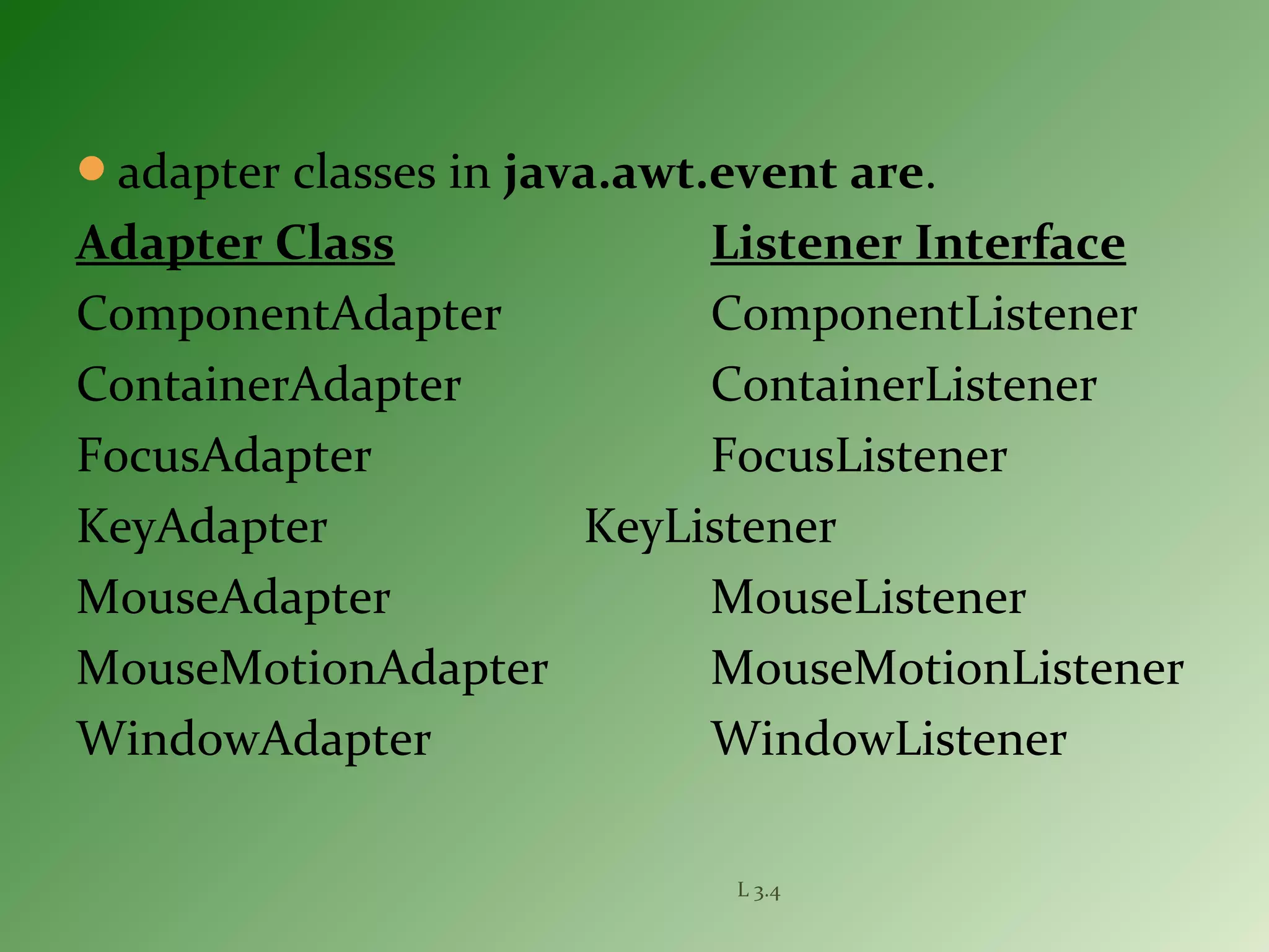 adapter classes in java.awt.event are.
Adapter Class Listener Interface
ComponentAdapter ComponentListener
ContainerAdapter ContainerListener
FocusAdapter FocusListener
KeyAdapter KeyListener
MouseAdapter MouseListener
MouseMotionAdapter MouseMotionListener
WindowAdapter WindowListener
L 3.4
 