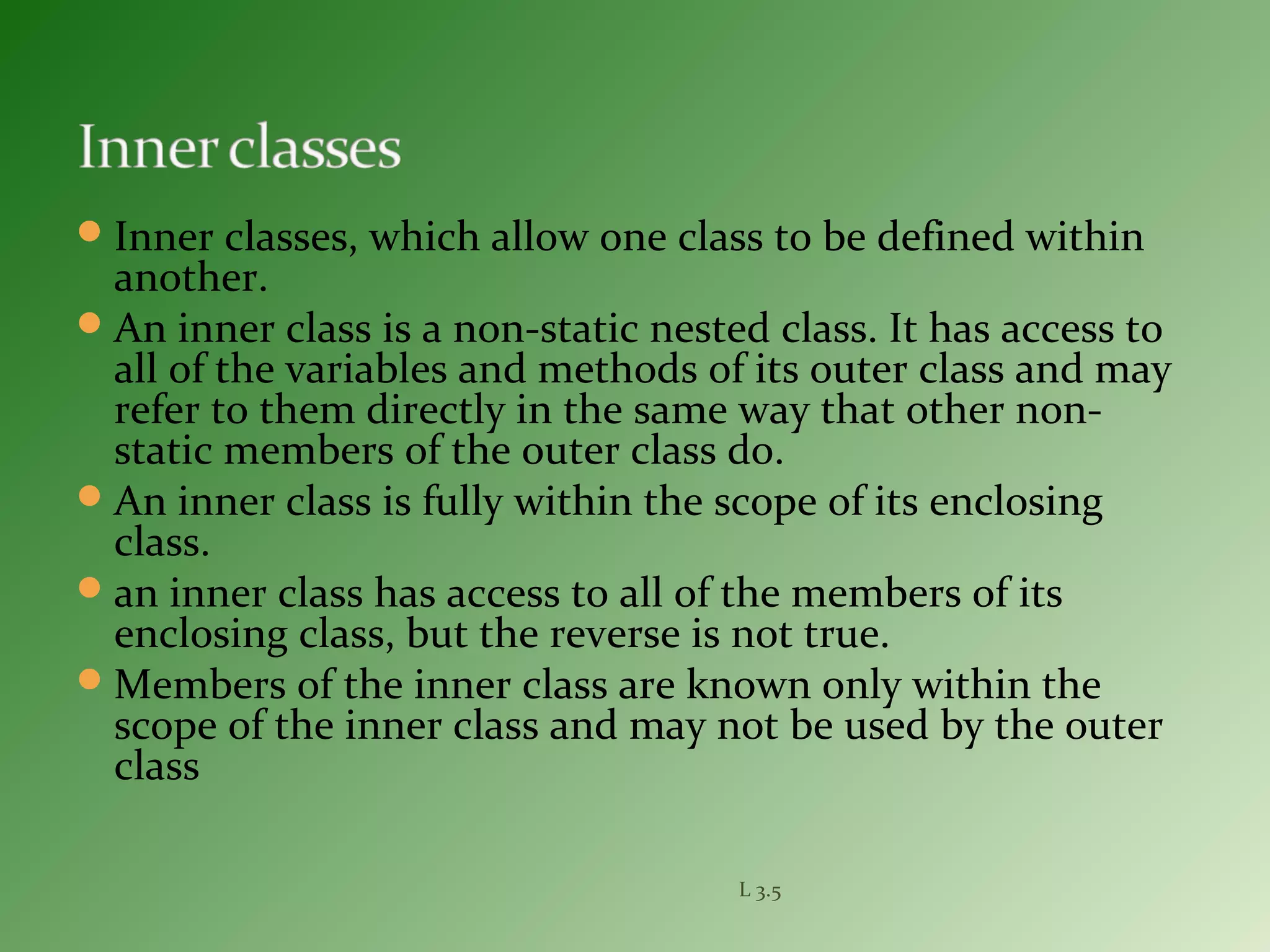 Inner classes, which allow one class to be defined within
another.
An inner class is a non-static nested class. It has access to
all of the variables and methods of its outer class and may
refer to them directly in the same way that other non-
static members of the outer class do.
An inner class is fully within the scope of its enclosing
class.
an inner class has access to all of the members of its
enclosing class, but the reverse is not true.
Members of the inner class are known only within the
scope of the inner class and may not be used by the outer
class
L 3.5
 