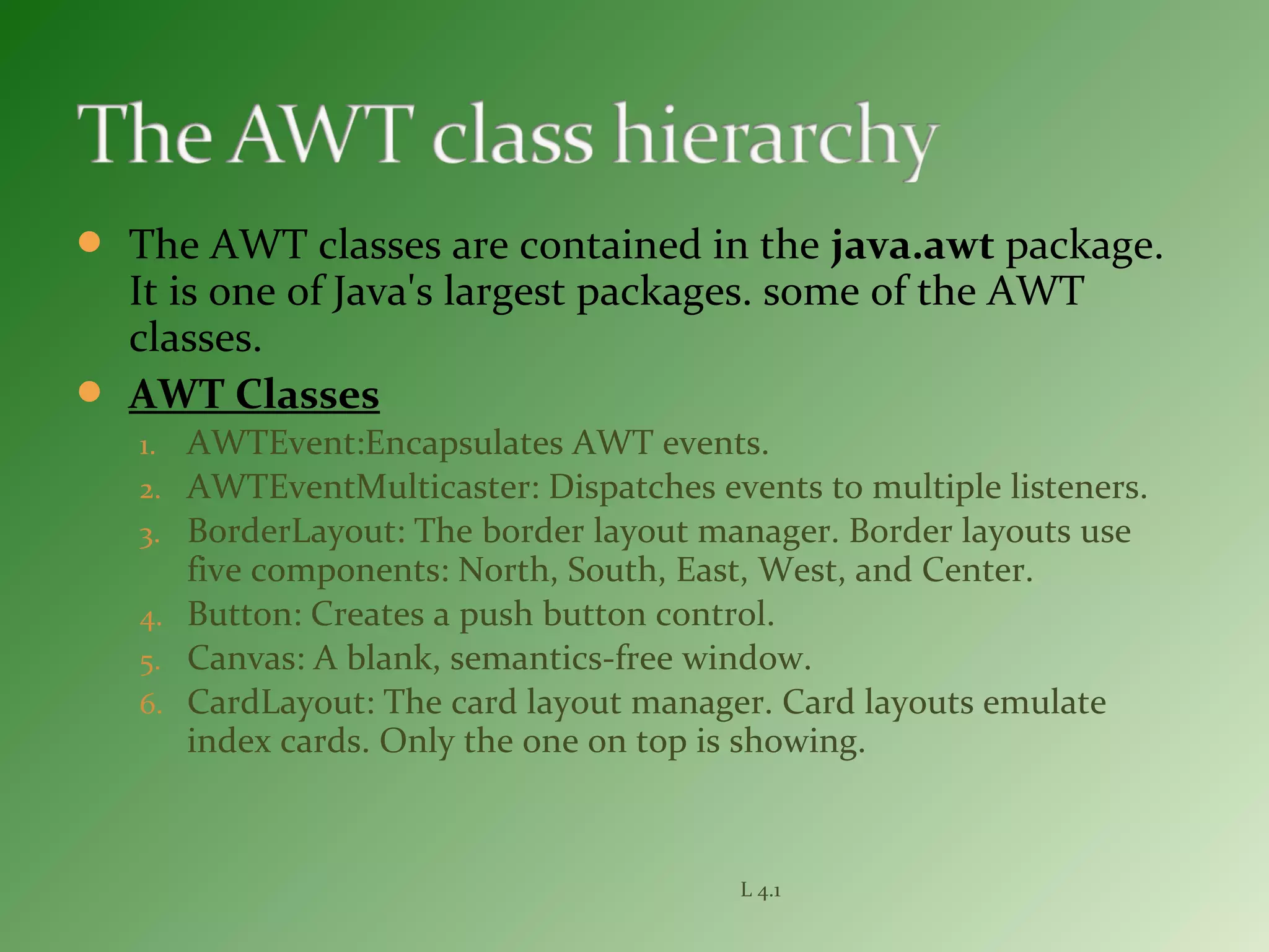  The AWT classes are contained in the java.awt package.
It is one of Java's largest packages. some of the AWT
classes.
 AWT Classes
1. AWTEvent:Encapsulates AWT events.
2. AWTEventMulticaster: Dispatches events to multiple listeners.
3. BorderLayout: The border layout manager. Border layouts use
five components: North, South, East, West, and Center.
4. Button: Creates a push button control.
5. Canvas: A blank, semantics-free window.
6. CardLayout: The card layout manager. Card layouts emulate
index cards. Only the one on top is showing.
L 4.1
 