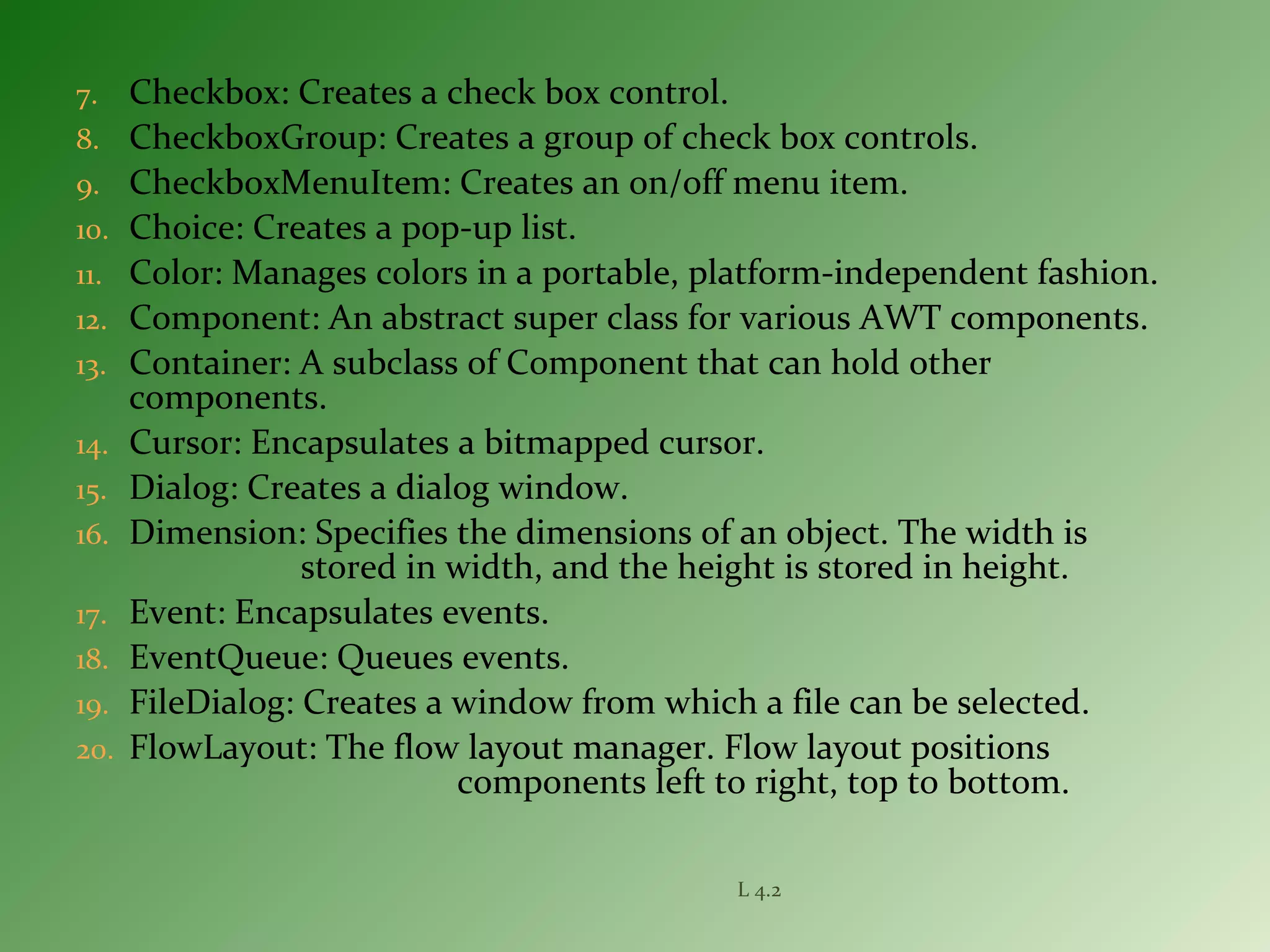 7. Checkbox: Creates a check box control.
8. CheckboxGroup: Creates a group of check box controls.
9. CheckboxMenuItem: Creates an on/off menu item.
10. Choice: Creates a pop-up list.
11. Color: Manages colors in a portable, platform-independent fashion.
12. Component: An abstract super class for various AWT components.
13. Container: A subclass of Component that can hold other
components.
14. Cursor: Encapsulates a bitmapped cursor.
15. Dialog: Creates a dialog window.
16. Dimension: Specifies the dimensions of an object. The width is
stored in width, and the height is stored in height.
17. Event: Encapsulates events.
18. EventQueue: Queues events.
19. FileDialog: Creates a window from which a file can be selected.
20. FlowLayout: The flow layout manager. Flow layout positions
components left to right, top to bottom.
L 4.2
 