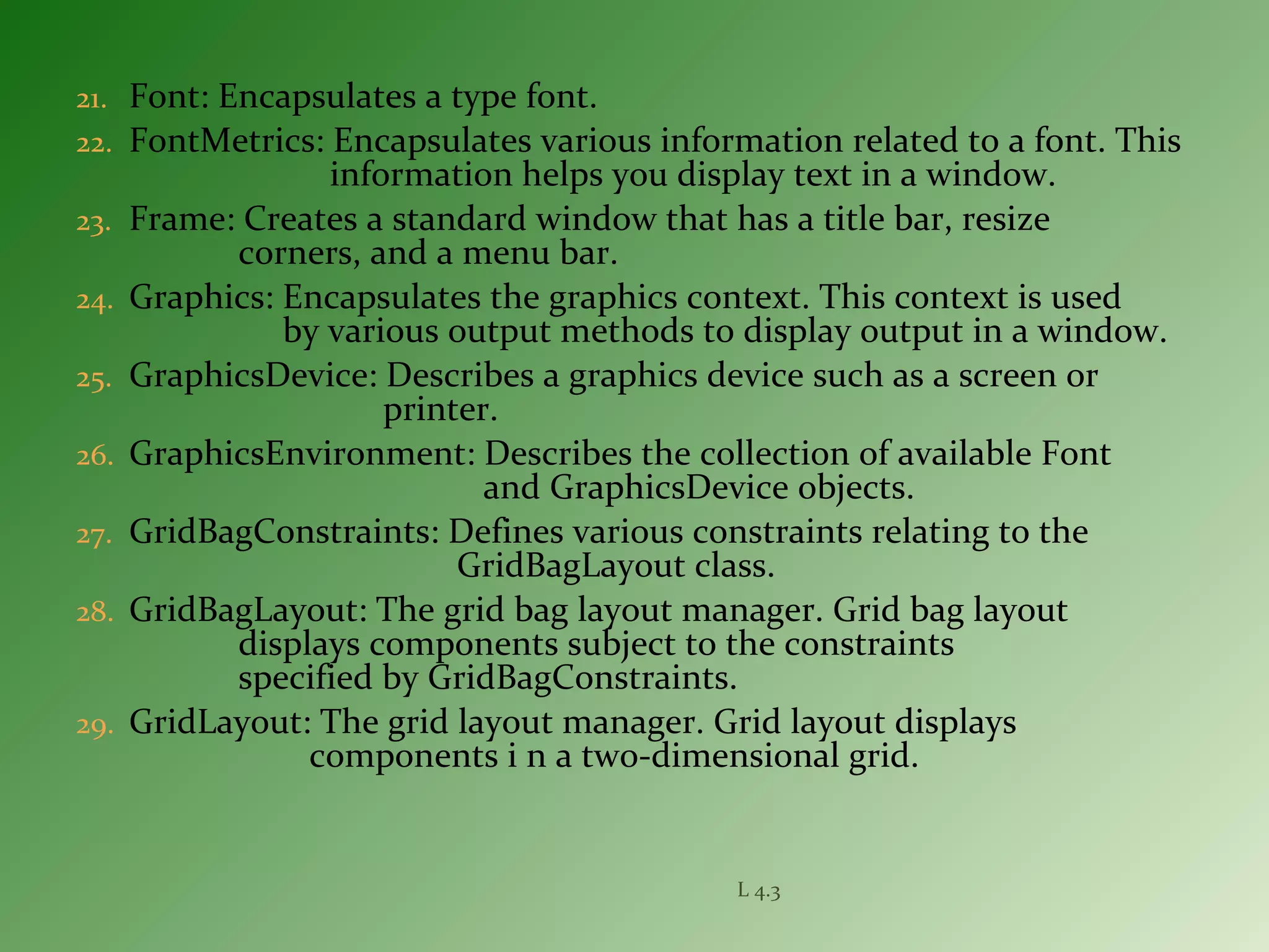 21. Font: Encapsulates a type font.
22. FontMetrics: Encapsulates various information related to a font. This
information helps you display text in a window.
23. Frame: Creates a standard window that has a title bar, resize
corners, and a menu bar.
24. Graphics: Encapsulates the graphics context. This context is used
by various output methods to display output in a window.
25. GraphicsDevice: Describes a graphics device such as a screen or
printer.
26. GraphicsEnvironment: Describes the collection of available Font
and GraphicsDevice objects.
27. GridBagConstraints: Defines various constraints relating to the
GridBagLayout class.
28. GridBagLayout: The grid bag layout manager. Grid bag layout
displays components subject to the constraints
specified by GridBagConstraints.
29. GridLayout: The grid layout manager. Grid layout displays
components i n a two-dimensional grid.
L 4.3
 