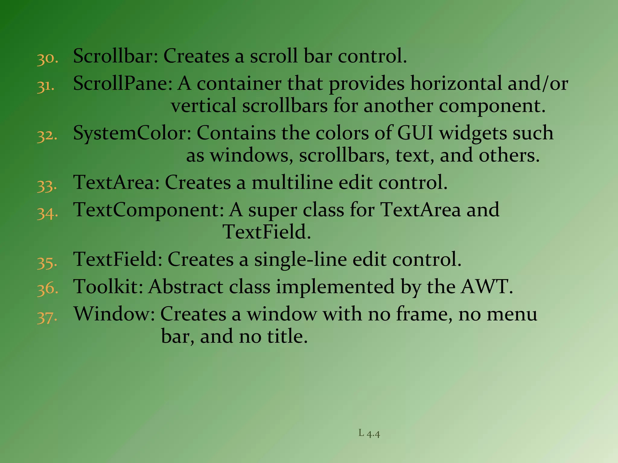 30. Scrollbar: Creates a scroll bar control.
31. ScrollPane: A container that provides horizontal and/or
vertical scrollbars for another component.
32. SystemColor: Contains the colors of GUI widgets such
as windows, scrollbars, text, and others.
33. TextArea: Creates a multiline edit control.
34. TextComponent: A super class for TextArea and
TextField.
35. TextField: Creates a single-line edit control.
36. Toolkit: Abstract class implemented by the AWT.
37. Window: Creates a window with no frame, no menu
bar, and no title.
L 4.4
 