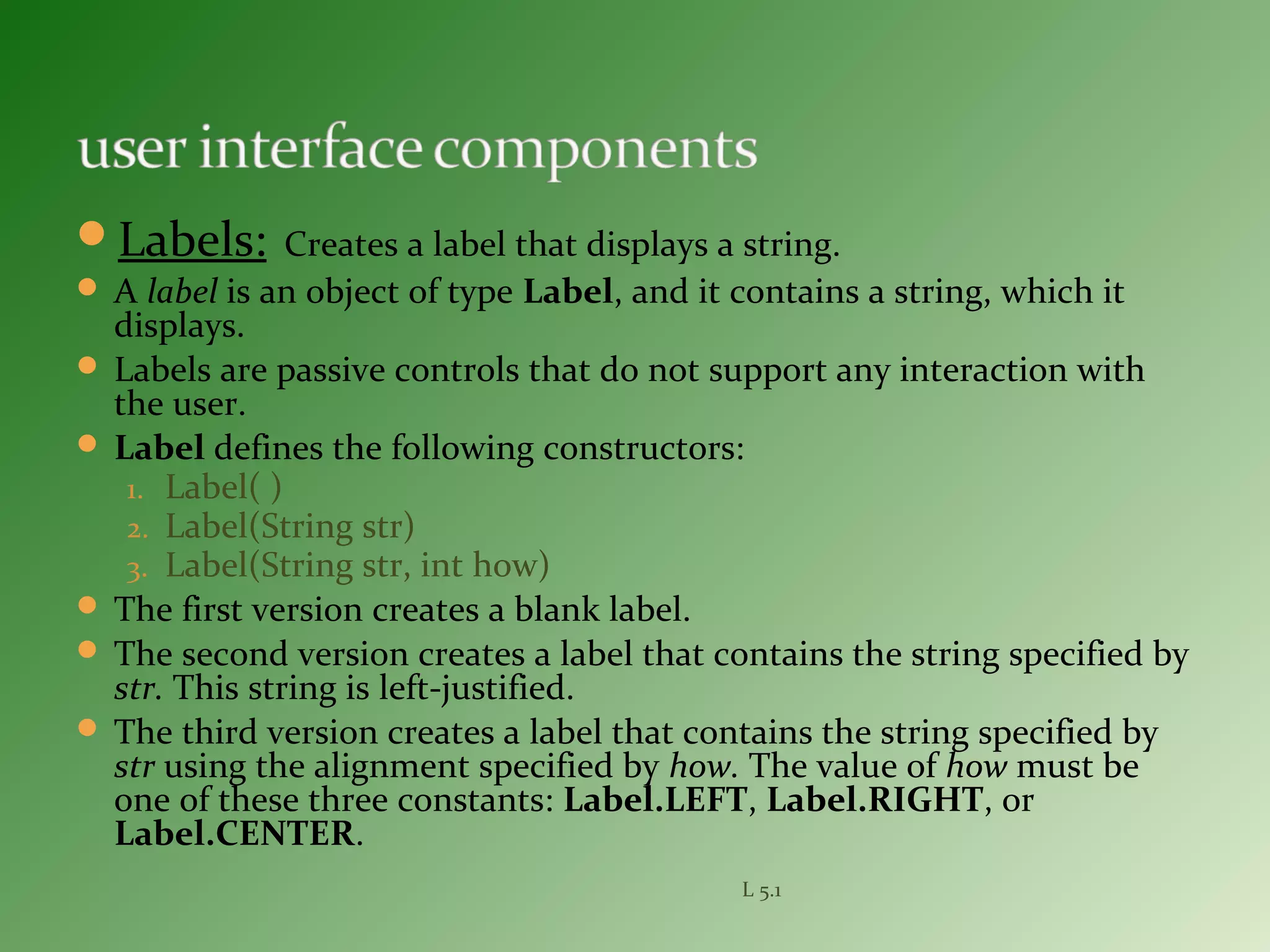 Labels: Creates a label that displays a string.
 A label is an object of type Label, and it contains a string, which it
displays.
 Labels are passive controls that do not support any interaction with
the user.
 Label defines the following constructors:
1. Label( )
2. Label(String str)
3. Label(String str, int how)
 The first version creates a blank label.
 The second version creates a label that contains the string specified by
str. This string is left-justified.
 The third version creates a label that contains the string specified by
str using the alignment specified by how. The value of how must be
one of these three constants: Label.LEFT, Label.RIGHT, or
Label.CENTER.
L 5.1
 