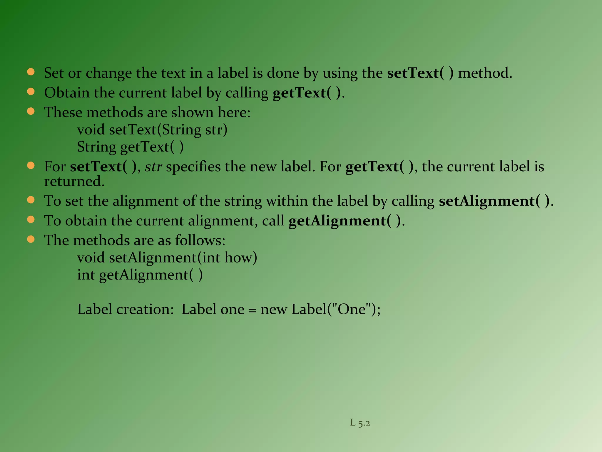  Set or change the text in a label is done by using the setText( ) method.
 Obtain the current label by calling getText( ).
 These methods are shown here:
void setText(String str)
String getText( )
 For setText( ), str specifies the new label. For getText( ), the current label is
returned.
 To set the alignment of the string within the label by calling setAlignment( ).
 To obtain the current alignment, call getAlignment( ).
 The methods are as follows:
void setAlignment(int how)
int getAlignment( )
Label creation: Label one = new Label("One");
L 5.2
 