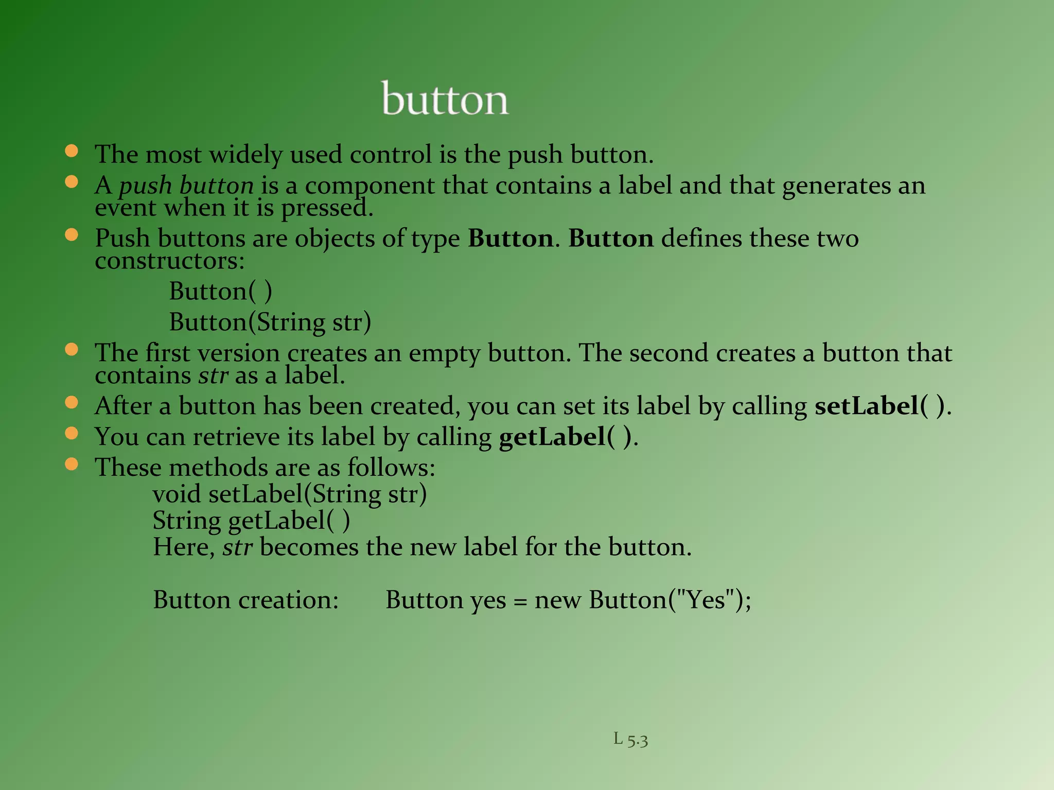  The most widely used control is the push button.
 A push button is a component that contains a label and that generates an
event when it is pressed.
 Push buttons are objects of type Button. Button defines these two
constructors:
Button( )
Button(String str)
 The first version creates an empty button. The second creates a button that
contains str as a label.
 After a button has been created, you can set its label by calling setLabel( ).
 You can retrieve its label by calling getLabel( ).
 These methods are as follows:
void setLabel(String str)
String getLabel( )
Here, str becomes the new label for the button.
Button creation: Button yes = new Button("Yes");
L 5.3
 