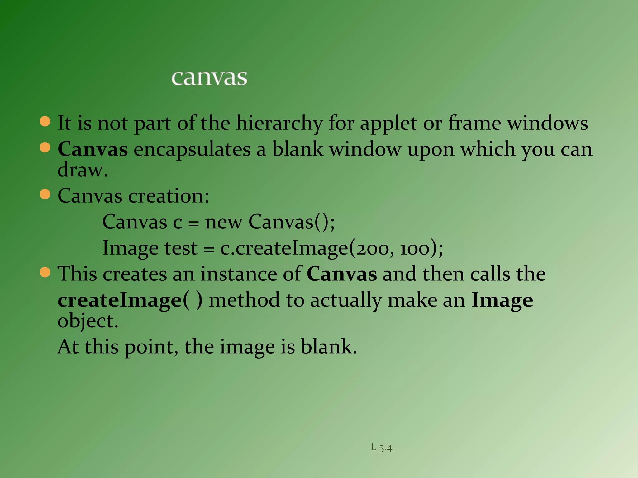 It is not part of the hierarchy for applet or frame windows
Canvas encapsulates a blank window upon which you can
draw.
Canvas creation:
Canvas c = new Canvas();
Image test = c.createImage(200, 100);
This creates an instance of Canvas and then calls the
createImage( ) method to actually make an Image
object.
At this point, the image is blank.
L 5.4
 
