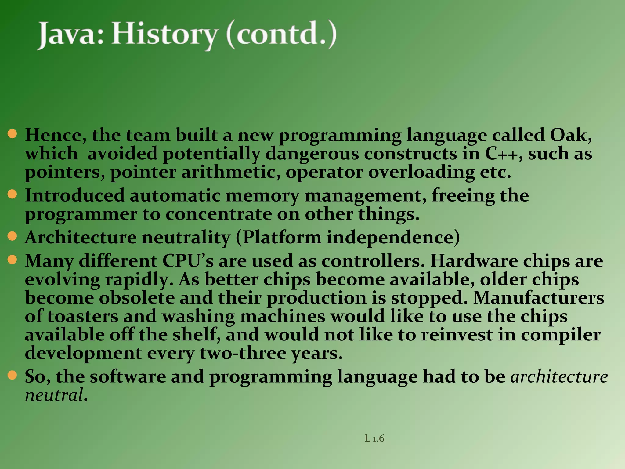 Hence, the team built a new programming language called Oak,
which avoided potentially dangerous constructs in C++, such as
pointers, pointer arithmetic, operator overloading etc.
Introduced automatic memory management, freeing the
programmer to concentrate on other things.
Architecture neutrality (Platform independence)
Many different CPU’s are used as controllers. Hardware chips are
evolving rapidly. As better chips become available, older chips
become obsolete and their production is stopped. Manufacturers
of toasters and washing machines would like to use the chips
available off the shelf, and would not like to reinvest in compiler
development every two-three years.
So, the software and programming language had to be architecture
neutral.
L 1.6
 