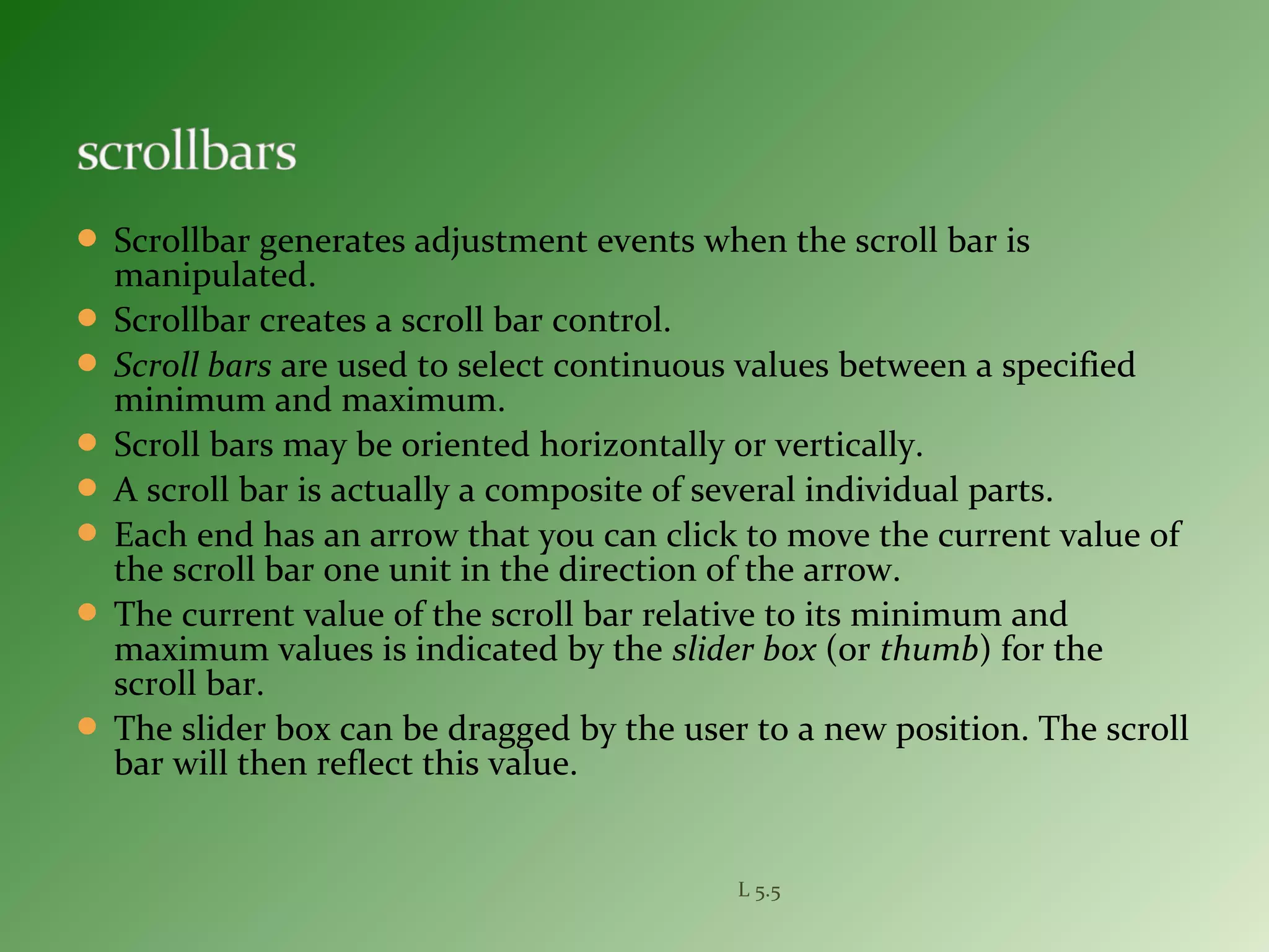  Scrollbar generates adjustment events when the scroll bar is
manipulated.
 Scrollbar creates a scroll bar control.
 Scroll bars are used to select continuous values between a specified
minimum and maximum.
 Scroll bars may be oriented horizontally or vertically.
 A scroll bar is actually a composite of several individual parts.
 Each end has an arrow that you can click to move the current value of
the scroll bar one unit in the direction of the arrow.
 The current value of the scroll bar relative to its minimum and
maximum values is indicated by the slider box (or thumb) for the
scroll bar.
 The slider box can be dragged by the user to a new position. The scroll
bar will then reflect this value.
L 5.5
 