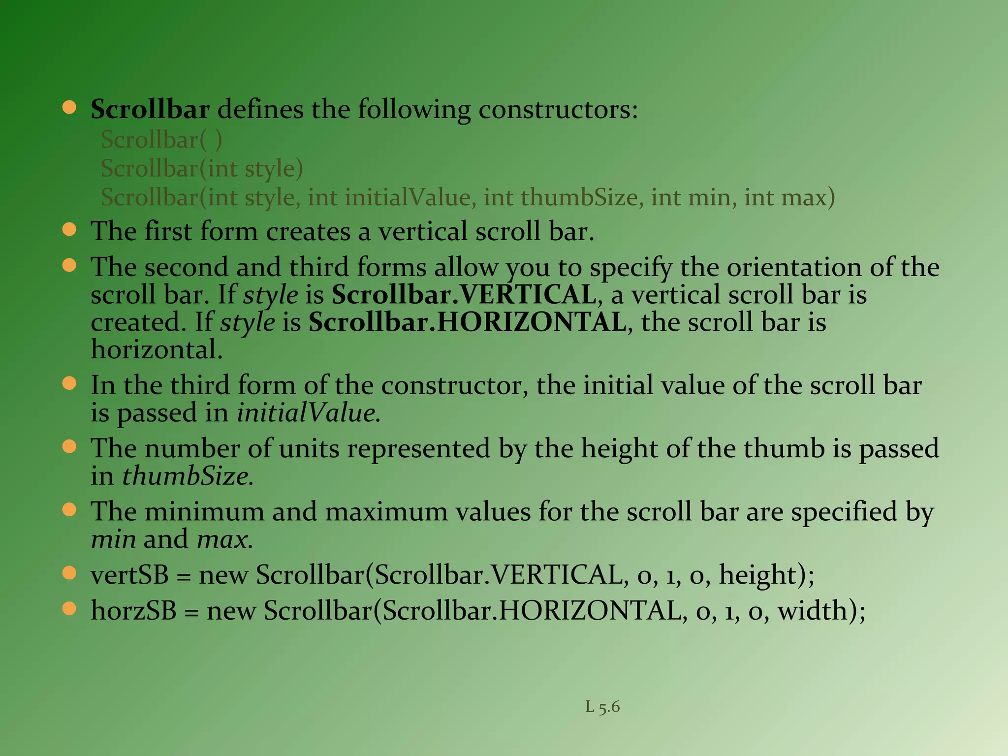  Scrollbar defines the following constructors:
Scrollbar( )
Scrollbar(int style)
Scrollbar(int style, int initialValue, int thumbSize, int min, int max)
 The first form creates a vertical scroll bar.
 The second and third forms allow you to specify the orientation of the
scroll bar. If style is Scrollbar.VERTICAL, a vertical scroll bar is
created. If style is Scrollbar.HORIZONTAL, the scroll bar is
horizontal.
 In the third form of the constructor, the initial value of the scroll bar
is passed in initialValue.
 The number of units represented by the height of the thumb is passed
in thumbSize.
 The minimum and maximum values for the scroll bar are specified by
min and max.
 vertSB = new Scrollbar(Scrollbar.VERTICAL, 0, 1, 0, height);
 horzSB = new Scrollbar(Scrollbar.HORIZONTAL, 0, 1, 0, width);
L 5.6
 