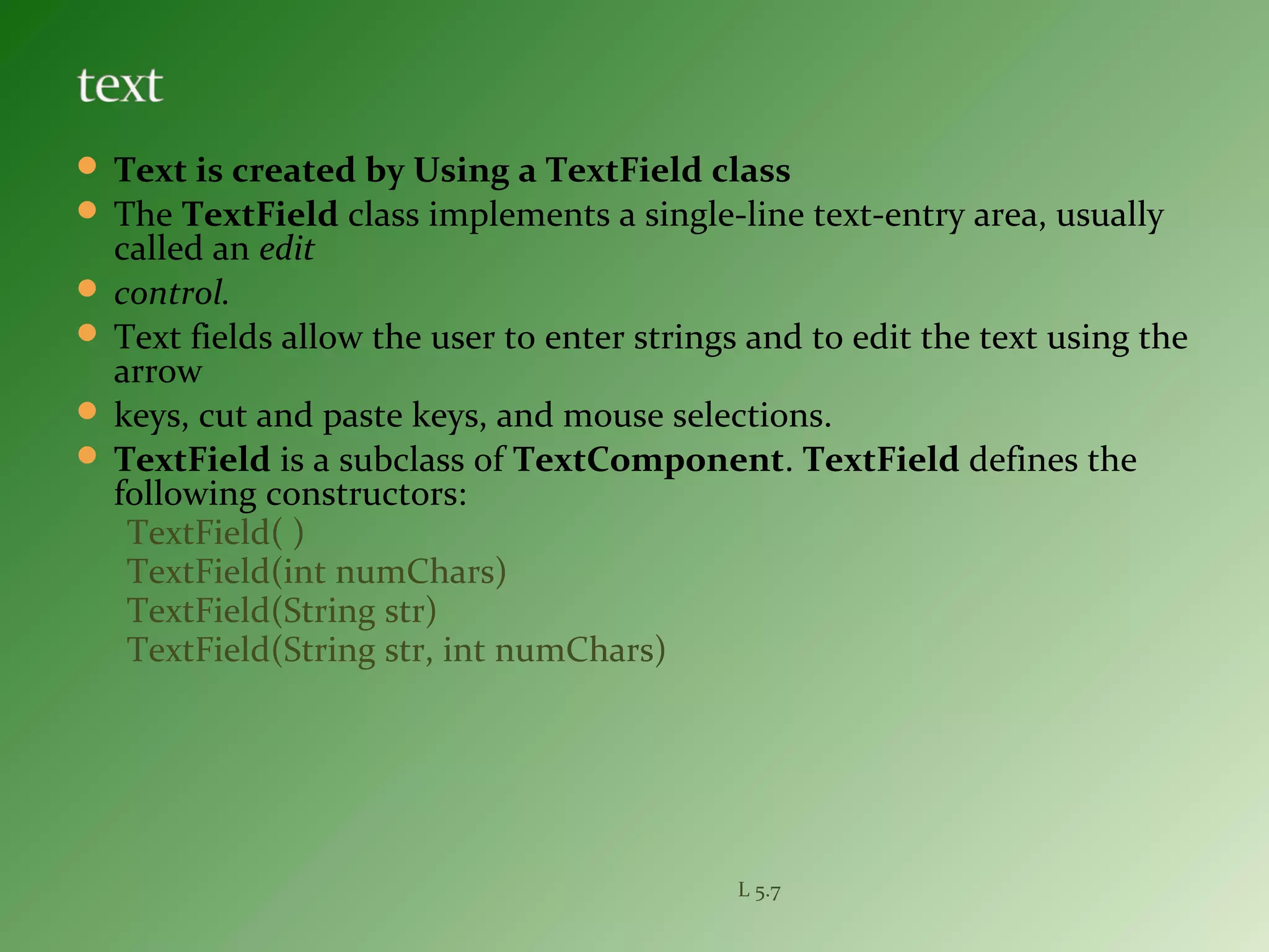 Text is created by Using a TextField class
 The TextField class implements a single-line text-entry area, usually
called an edit
 control.
 Text fields allow the user to enter strings and to edit the text using the
arrow
 keys, cut and paste keys, and mouse selections.
 TextField is a subclass of TextComponent. TextField defines the
following constructors:
TextField( )
TextField(int numChars)
TextField(String str)
TextField(String str, int numChars)
L 5.7
 