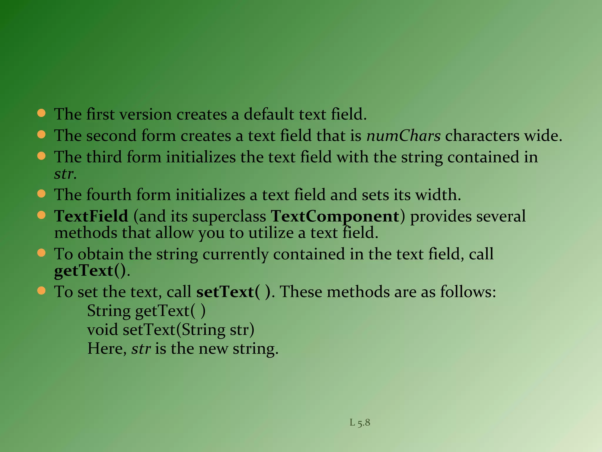  The first version creates a default text field.
 The second form creates a text field that is numChars characters wide.
 The third form initializes the text field with the string contained in
str.
 The fourth form initializes a text field and sets its width.
 TextField (and its superclass TextComponent) provides several
methods that allow you to utilize a text field.
 To obtain the string currently contained in the text field, call
getText().
 To set the text, call setText( ). These methods are as follows:
String getText( )
void setText(String str)
Here, str is the new string.
L 5.8
 