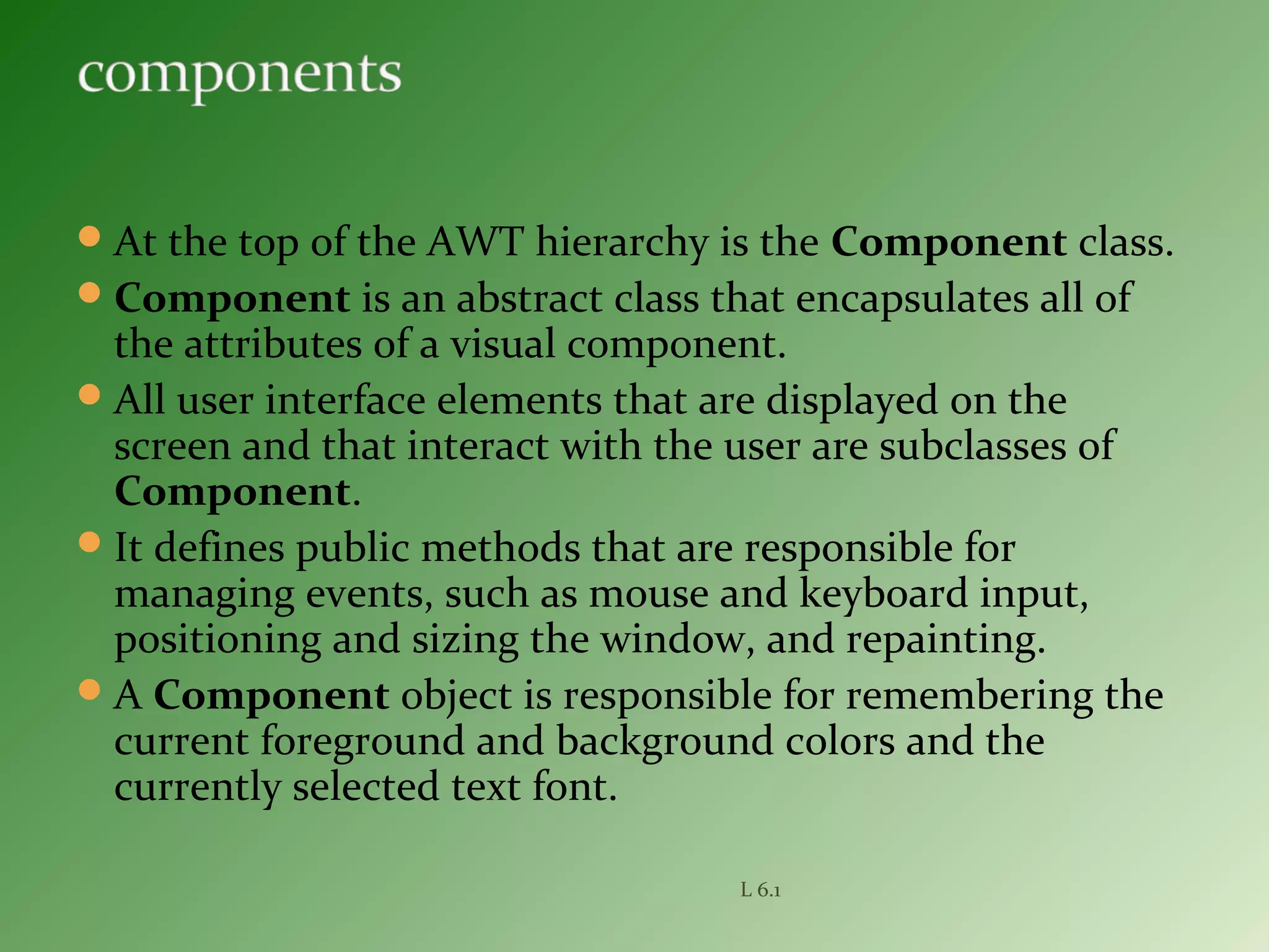 At the top of the AWT hierarchy is the Component class.
Component is an abstract class that encapsulates all of
the attributes of a visual component.
All user interface elements that are displayed on the
screen and that interact with the user are subclasses of
Component.
It defines public methods that are responsible for
managing events, such as mouse and keyboard input,
positioning and sizing the window, and repainting.
A Component object is responsible for remembering the
current foreground and background colors and the
currently selected text font.
L 6.1
 