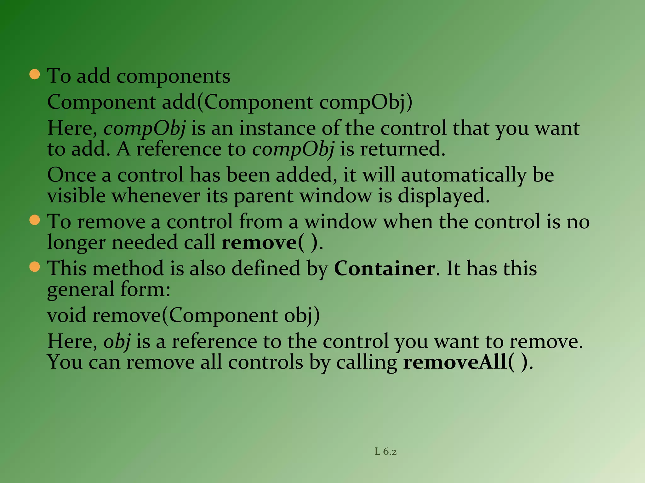 To add components
Component add(Component compObj)
Here, compObj is an instance of the control that you want
to add. A reference to compObj is returned.
Once a control has been added, it will automatically be
visible whenever its parent window is displayed.
To remove a control from a window when the control is no
longer needed call remove( ).
This method is also defined by Container. It has this
general form:
void remove(Component obj)
Here, obj is a reference to the control you want to remove.
You can remove all controls by calling removeAll( ).
L 6.2
 