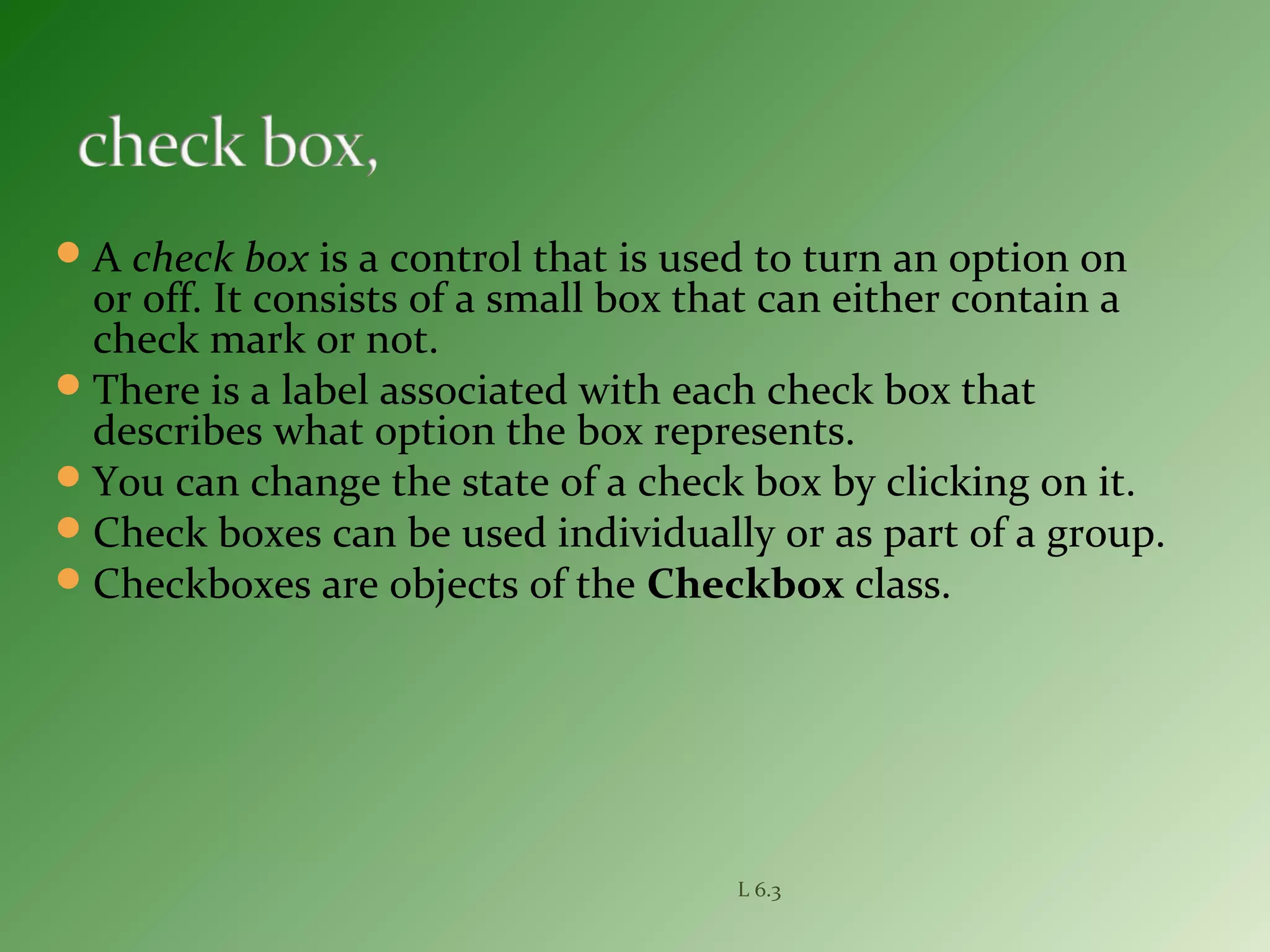 A check box is a control that is used to turn an option on
or off. It consists of a small box that can either contain a
check mark or not.
There is a label associated with each check box that
describes what option the box represents.
You can change the state of a check box by clicking on it.
Check boxes can be used individually or as part of a group.
Checkboxes are objects of the Checkbox class.
L 6.3
 