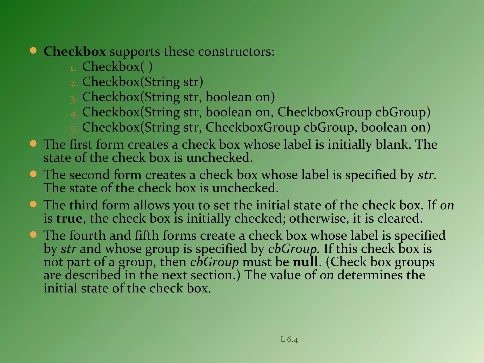  Checkbox supports these constructors:
1. Checkbox( )
2. Checkbox(String str)
3. Checkbox(String str, boolean on)
4. Checkbox(String str, boolean on, CheckboxGroup cbGroup)
5. Checkbox(String str, CheckboxGroup cbGroup, boolean on)
 The first form creates a check box whose label is initially blank. The
state of the check box is unchecked.
 The second form creates a check box whose label is specified by str.
The state of the check box is unchecked.
 The third form allows you to set the initial state of the check box. If on
is true, the check box is initially checked; otherwise, it is cleared.
 The fourth and fifth forms create a check box whose label is specified
by str and whose group is specified by cbGroup. If this check box is
not part of a group, then cbGroup must be null. (Check box groups
are described in the next section.) The value of on determines the
initial state of the check box.
L 6.4
 