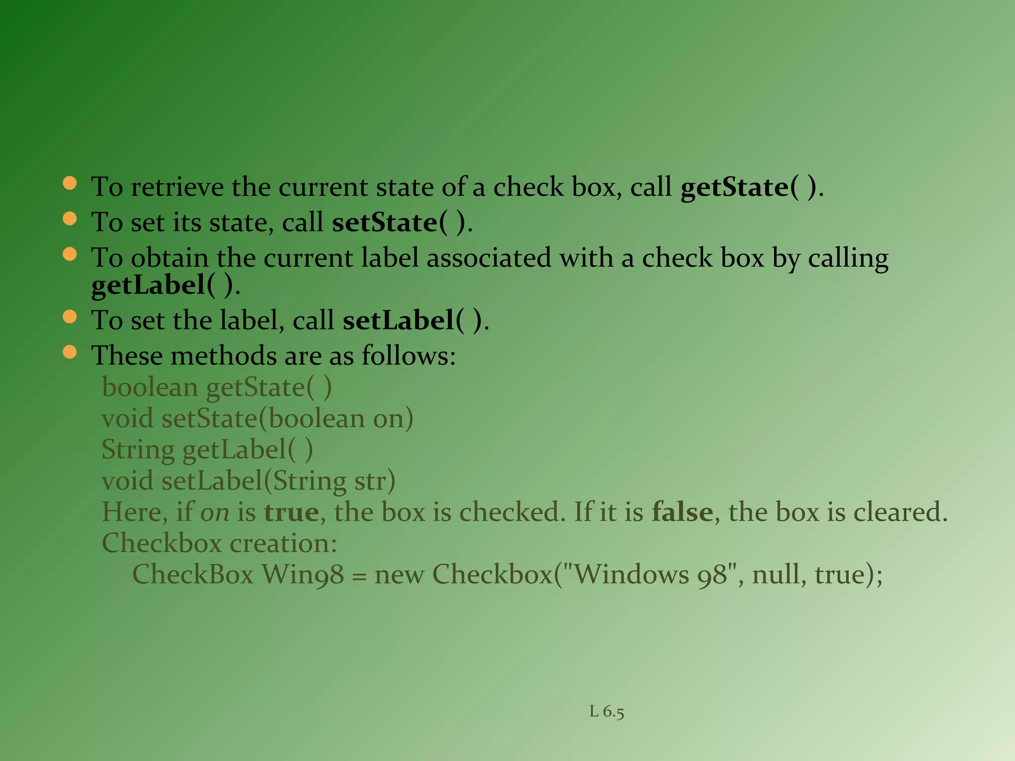  To retrieve the current state of a check box, call getState( ).
 To set its state, call setState( ).
 To obtain the current label associated with a check box by calling
getLabel( ).
 To set the label, call setLabel( ).
 These methods are as follows:
boolean getState( )
void setState(boolean on)
String getLabel( )
void setLabel(String str)
Here, if on is true, the box is checked. If it is false, the box is cleared.
Checkbox creation:
CheckBox Win98 = new Checkbox("Windows 98", null, true);
L 6.5
 