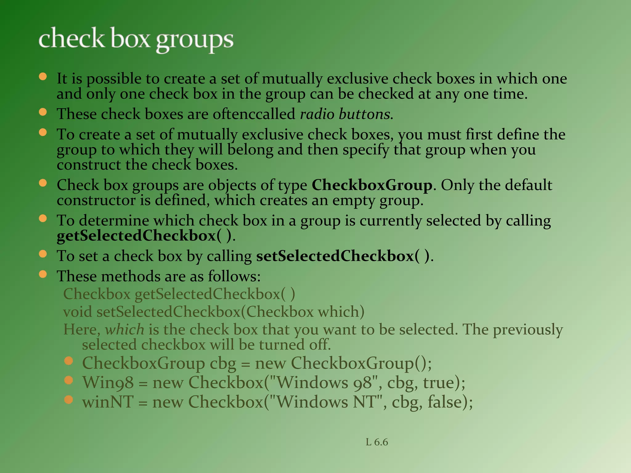  It is possible to create a set of mutually exclusive check boxes in which one
and only one check box in the group can be checked at any one time.
 These check boxes are oftenccalled radio buttons.
 To create a set of mutually exclusive check boxes, you must first define the
group to which they will belong and then specify that group when you
construct the check boxes.
 Check box groups are objects of type CheckboxGroup. Only the default
constructor is defined, which creates an empty group.
 To determine which check box in a group is currently selected by calling
getSelectedCheckbox( ).
 To set a check box by calling setSelectedCheckbox( ).
 These methods are as follows:
Checkbox getSelectedCheckbox( )
void setSelectedCheckbox(Checkbox which)
Here, which is the check box that you want to be selected. The previously
selected checkbox will be turned off.
 CheckboxGroup cbg = new CheckboxGroup();
 Win98 = new Checkbox("Windows 98", cbg, true);
 winNT = new Checkbox("Windows NT", cbg, false);
L 6.6
 