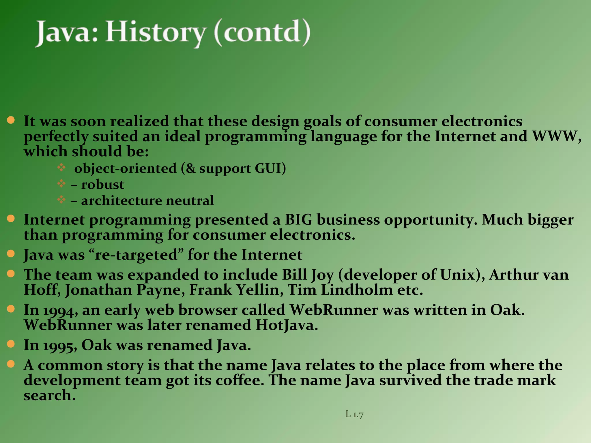  It was soon realized that these design goals of consumer electronics
perfectly suited an ideal programming language for the Internet and WWW,
which should be:
 object-oriented (& support GUI)
 – robust
 – architecture neutral
 Internet programming presented a BIG business opportunity. Much bigger
than programming for consumer electronics.
 Java was “re-targeted” for the Internet
 The team was expanded to include Bill Joy (developer of Unix), Arthur van
Hoff, Jonathan Payne, Frank Yellin, Tim Lindholm etc.
 In 1994, an early web browser called WebRunner was written in Oak.
WebRunner was later renamed HotJava.
 In 1995, Oak was renamed Java.
 A common story is that the name Java relates to the place from where the
development team got its coffee. The name Java survived the trade mark
search.
L 1.7
 